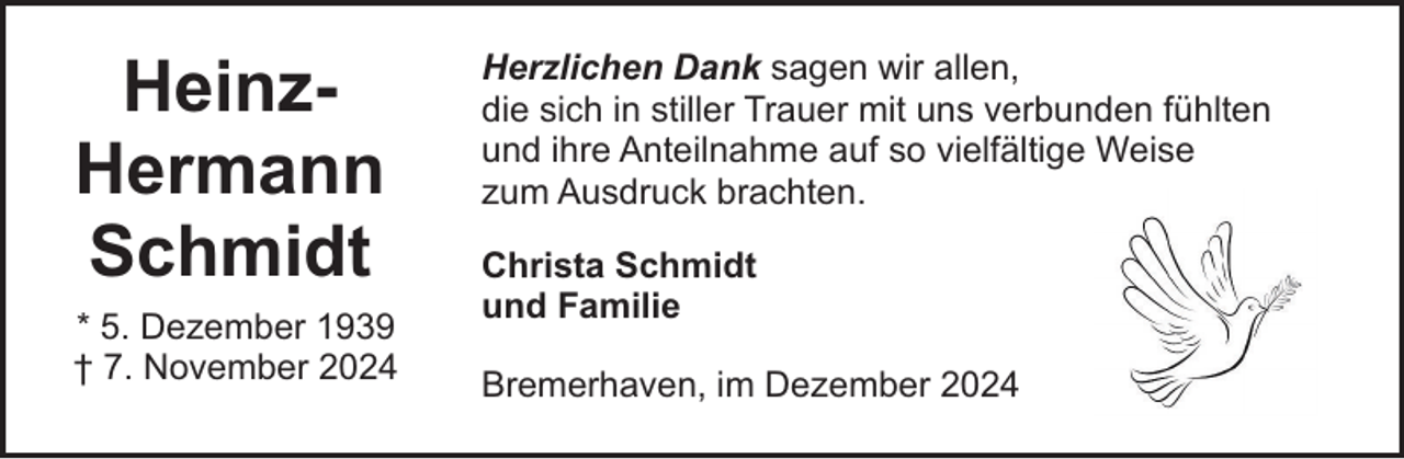 <p>HeinzHermann<br />Schmidt<br />* 5. Dezember 1939<br />† 7. November 2024</p><p>Herzlichen Dank sagen wir allen,<br />die sich in stiller Trauer mit uns verbunden fühlten<br />und ihre Anteilnahme auf so vielfältige Weise<br />zum Ausdruck brachten.<br />Christa Schmidt<br />und Familie<br />Bremerhaven, im Dezember 2024</p>