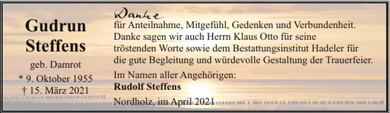 <p>Gudrun<br />Steffens<br />geb. Damrot<br />* 9. Oktober 1955<br />† 15. März 2021</p><p>für Anteilnahme, Mitgefühl, Gedenken und Verbundenheit.<br />Danke sagen wir auch Herrn Klaus Otto für seine<br />tröstenden Worte sowie dem Bestattungsinstitut Hadeler für<br />die gute Begleitung und würdevolle Gestaltung der Trauerfeier.<br />Im Namen aller Angehörigen:<br />Rudolf Steffens<br />Nordholz, im April 2021</p>