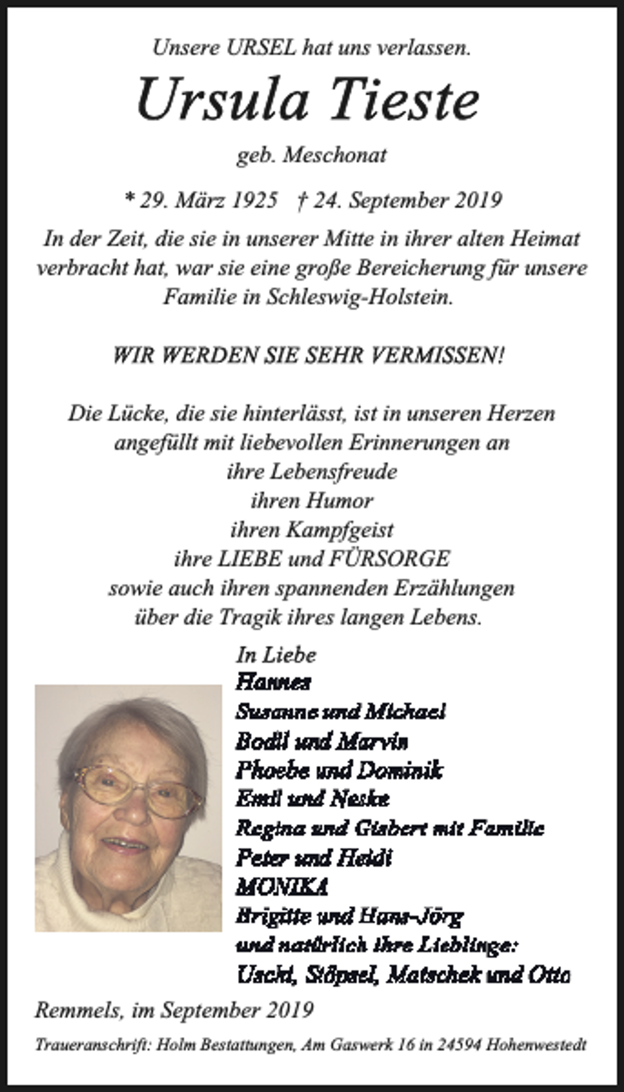 <p>Unsere URSEL hat uns verlassen.<br />geb. Meschonat<br />* 29. März 1925 † 24. September 2019<br />In der Zeit, die sie in unserer Mitte in ihrer alten Heimat<br />verbracht hat, war sie eine große Bereicherung für unsere<br />Familie in Schleswig-Holstein.</p><p>Die Lücke, die sie hinterlässt, ist in unseren Herzen<br />angefüllt mit liebevollen Erinnerungen an<br />ihre Lebensfreude<br />ihren Humor<br />ihren Kampfgeist<br />ihre LIEBE und FÜRSORGE<br />sowie auch ihren spannenden Erzählungen<br />über die Tragik ihres langen Lebens.</p><p>Remmels, im September 2019<br />Traueranschrift: Holm Bestattungen, Am Gaswerk 16 in 24594 Hohenwestedt</p>