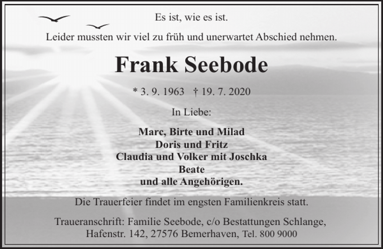 <p>Es ist, wie es ist.<br />Leider mussten wir viel zu früh und unerwartet Abschied nehmen.</p><p>Frank Seebode<br />* 3. 9. 1963 † 19. 7. 2020<br />In Liebe:<br />Marc, Birte und Milad<br />Doris und Fritz<br />Claudia und Volker mit Joschka<br />Beate<br />und alle Angehörigen.<br />Die Trauerfeier findet im engsten Familienkreis statt.<br />Traueranschrift: Familie Seebode, c/o Bestattungen Schlange,<br />Hafenstr. 142, 27576 Bemerhaven, Tel. 800 9000</p>