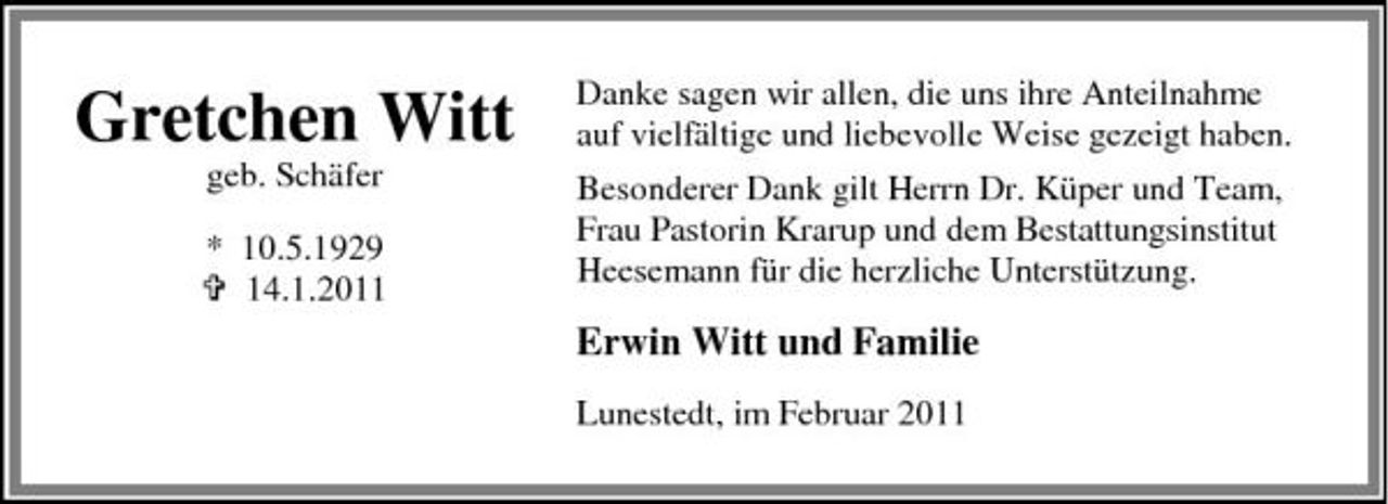 <p>Gretchen Witt<br />geb. Schäfer * 10.5.1929 14.1.2011</p><p>Danke sagen wir allen, die uns ihre Anteilnahme auf vielfältige und liebevolle Weise gezeigt haben. Besonderer Dank gilt Herrn Dr. Küper und Team, Frau Pastorin Krarup und dem Bestattungsinstitut Heesemann für die herzliche Unterstützung.</p><p>Erwin Witt und Familie<br />Lunestedt, im Februar 2011</p>