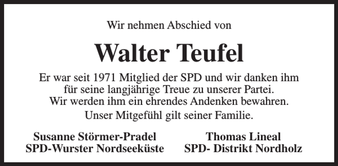 <p>Wir nehmen Abschied von</p><p>Walter Teufel</p><p>Er war seit 1971 Mitglied der SPD und wir danken ihm<br />für seine langjährige Treue zu unserer Partei.<br />Wir werden ihm ein ehrendes Andenken bewahren.<br />Unser Mitgefühl gilt seiner Familie.<br />Susanne Störmer-Pradel<br />SPD-Wurster Nordseeküste</p><p>Thomas Lineal<br />SPD- Distrikt Nordholz</p>