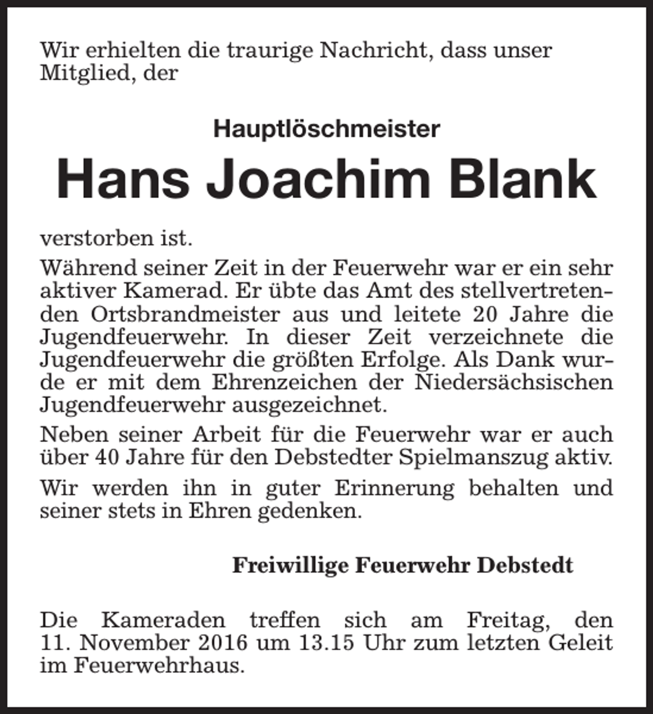<p>Wir erhielten die traurige Nachricht, dass unser<br />Mitglied, der</p><p>Hauptlöschmeister</p><p>Hans Joachim Blank<br />verstorben ist.<br />Während seiner Zeit in der Feuerwehr war er ein sehr<br />aktiver Kamerad. Er übte das Amt des stellvertretenden Ortsbrandmeister aus und leitete 20 Jahre die<br />Jugendfeuerwehr. In dieser Zeit verzeichnete die<br />Jugendfeuerwehr die größten Erfolge. Als Dank wurde er mit dem Ehrenzeichen der Niedersächsischen<br />Jugendfeuerwehr ausgezeichnet.<br />Neben seiner Arbeit für die Feuerwehr war er auch<br />über 40 Jahre für den Debstedter Spielmanszug aktiv.<br />Wir werden ihn in guter Erinnerung behalten und<br />seiner stets in Ehren gedenken.<br />Freiwillige Feuerwehr Debstedt<br />Die Kameraden treffen sich am Freitag, den<br />11. November 2016 um 13.15 Uhr zum letzten Geleit<br />im Feuerwehrhaus.</p>
