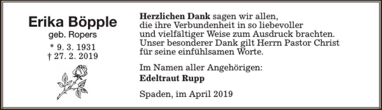 <p>Erika Böpple<br />geb. Ropers<br />* 9. 3. 1931<br />† 27. 2. 2019</p><p>Herzlichen Dank sagen wir allen,<br />die ihre Verbundenheit in so liebevoller<br />und vielfältiger Weise zum Ausdruck brachten.<br />Unser besonderer Dank gilt Herrn Pastor Christ<br />für seine einfühlsamen Worte.<br />Im Namen aller Angehörigen:<br />Edeltraut Rupp<br />Spaden, im April 2019</p>