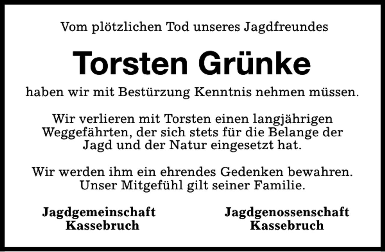 <p>Vom plötzlichen Tod unseres Jagdfreundes</p>
<p>Torsten Grünke</p>
<p>haben wir mit Bestürzung Kenntnis nehmen müssen.<br />Wir verlieren mit Torsten einen langjährigen<br />Weggefährten, der sich stets für die Belange der<br />Jagd und der Natur eingesetzt hat.<br />Wir werden ihm ein ehrendes Gedenken bewahren.<br />Unser Mitgefühl gilt seiner Familie.<br />Jagdgemeinschaft<br />Kassebruch</p>
<p>Jagdgenossenschaft<br />Kassebruch</p>