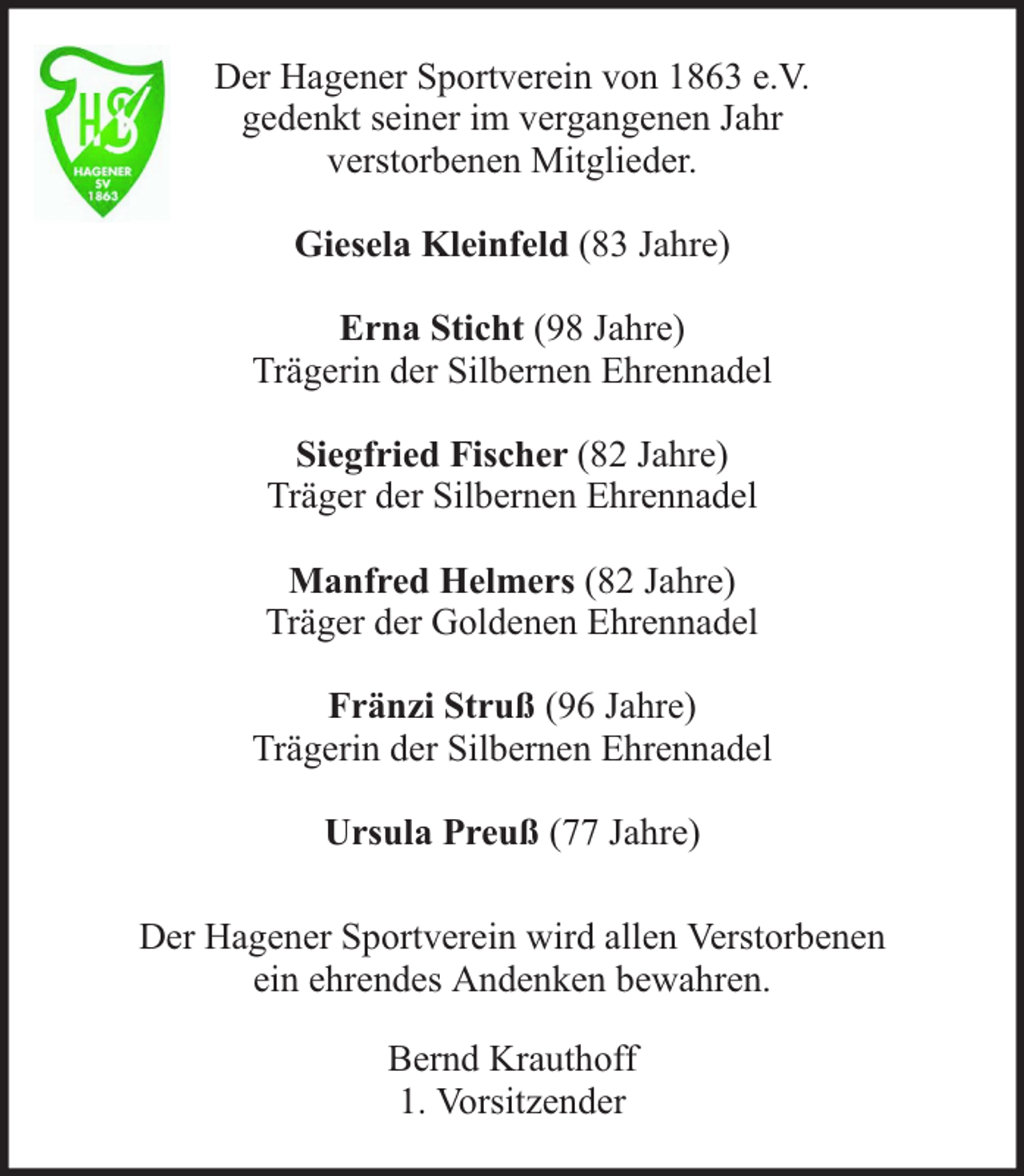 <p>Der Hagener Sportverein von 1863 e.V.<br />gedenkt seiner im vergangenen Jahr<br />verstorbenen Mitglieder.<br />Giesela Kleinfeld (83 Jahre)<br />Erna Sticht (98 Jahre)<br />Trägerin der Silbernen Ehrennadel<br />Siegfried Fischer (82 Jahre)<br />Träger der Silbernen Ehrennadel<br />Manfred Helmers (82 Jahre)<br />Träger der Goldenen Ehrennadel<br />Fränzi Struß (96 Jahre)<br />Trägerin der Silbernen Ehrennadel<br />Ursula Preuß (77 Jahre)<br />Der Hagener Sportverein wird allen Verstorbenen<br />ein ehrendes Andenken bewahren.<br />Bernd Krauthoff<br />1. Vorsitzender</p>
