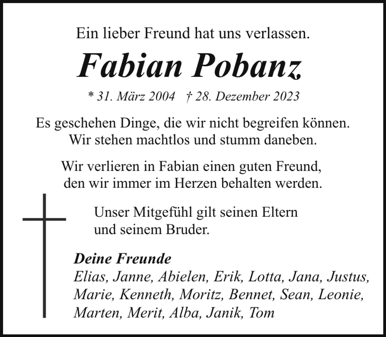 <p>Ein lieber Freund hat uns verlassen.</p><p>Fabian Pobanz<br />* 31. März 2004 † 28. Dezember 2023</p><p>Es geschehen Dinge, die wir nicht begreifen können.<br />Wir stehen machtlos und stumm daneben.<br />Wir verlieren in Fabian einen guten Freund,<br />den wir immer im Herzen behalten werden.<br />Unser Mitgefühl gilt seinen Eltern<br />und seinem Bruder.</p><p>Deine Freunde<br />Elias, Janne, Abielen, Erik, Lotta, Jana, Justus,<br />Marie, Kenneth, Moritz, Bennet, Sean, Leonie,<br />Marten, Merit, Alba, Janik, Tom</p>