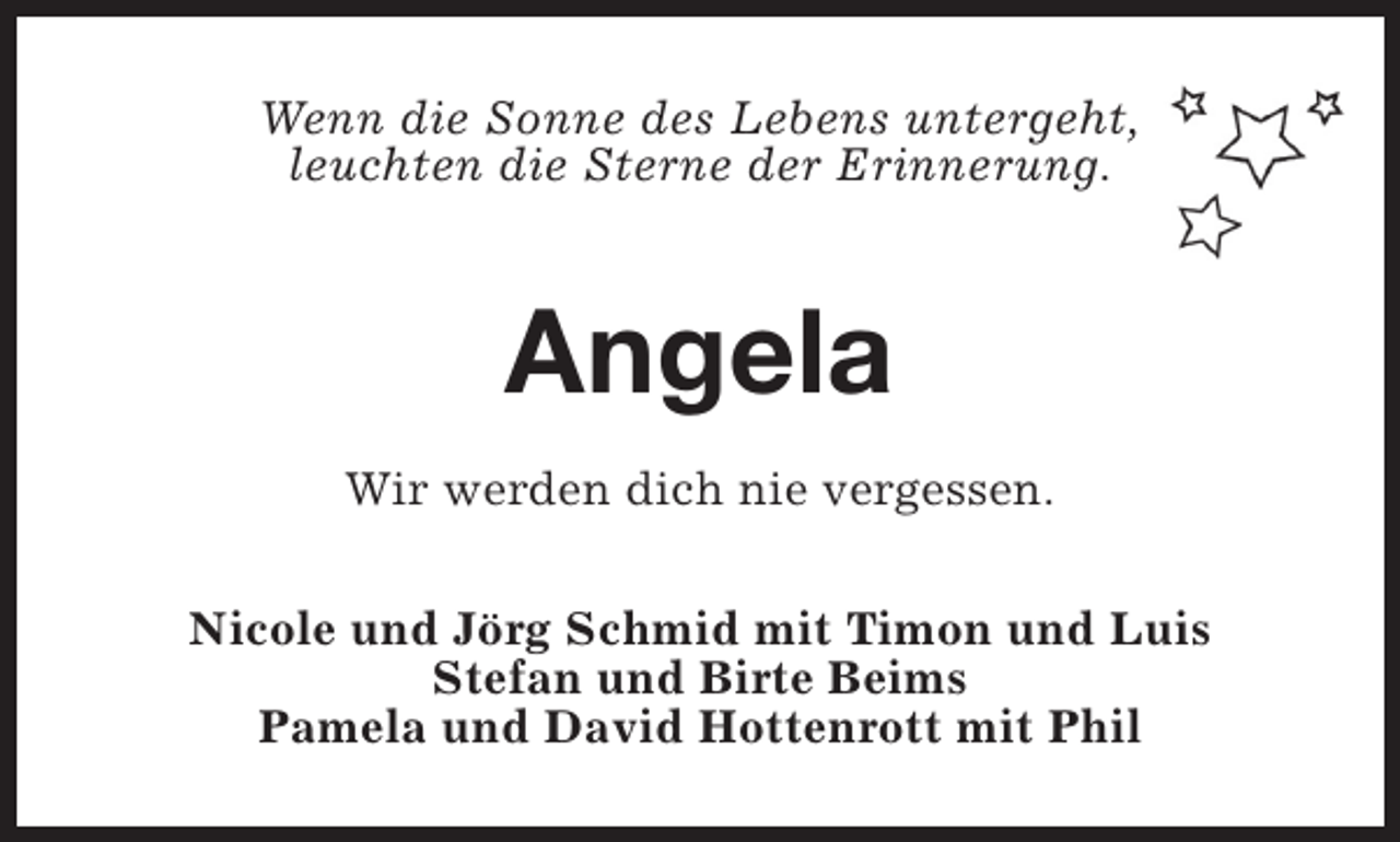 <p>Wenn die Sonne des Lebens untergeht,<br />leuchten die Sterne der Erinnerung.</p><p>Angela<br />Wir werden dich nie vergessen.<br />Nicole und Jörg Schmid mit Timon und Luis<br />Stefan und Birte Beims<br />Pamela und David Hottenrott mit Phil</p>