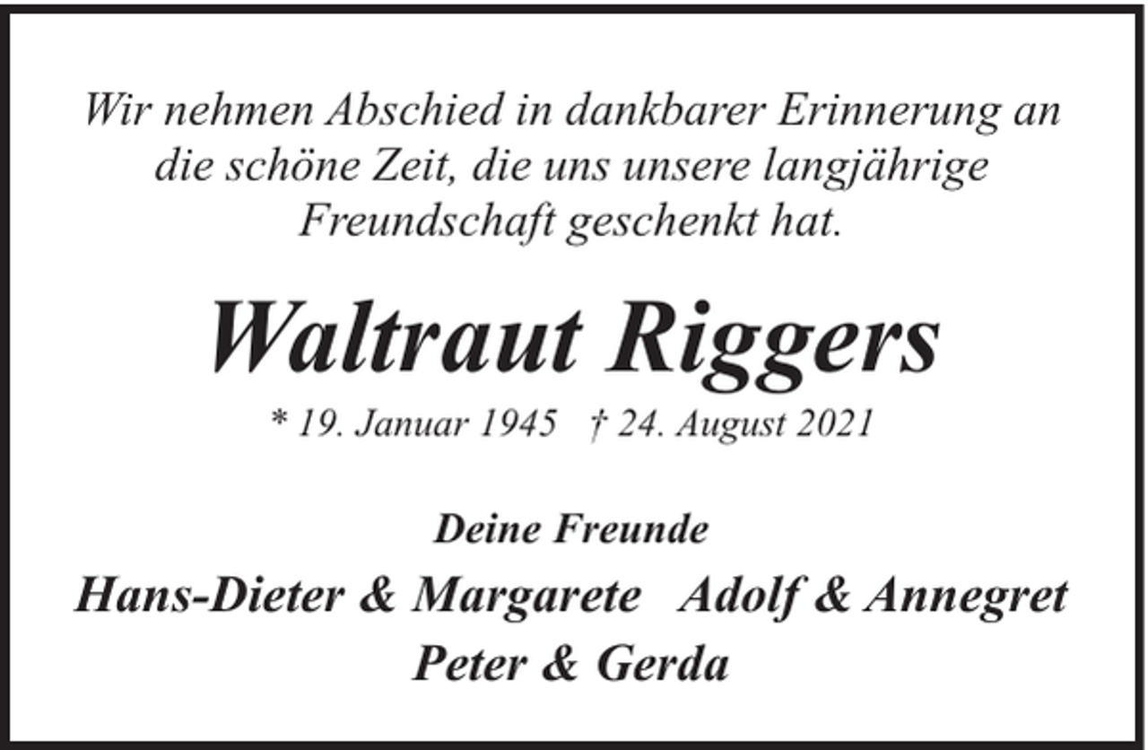 <p>Wir nehmen Abschied in dankbarer Erinnerung an<br />die schöne Zeit, die uns unsere langjährige<br />Freundschaft geschenkt hat.</p><p>Waltraut Riggers<br />* 19. Januar 1945 † 24. August 2021</p><p>Deine Freunde</p><p>Hans-Dieter &amp; Margarete Adolf &amp; Annegret<br />Peter &amp; Gerda</p>