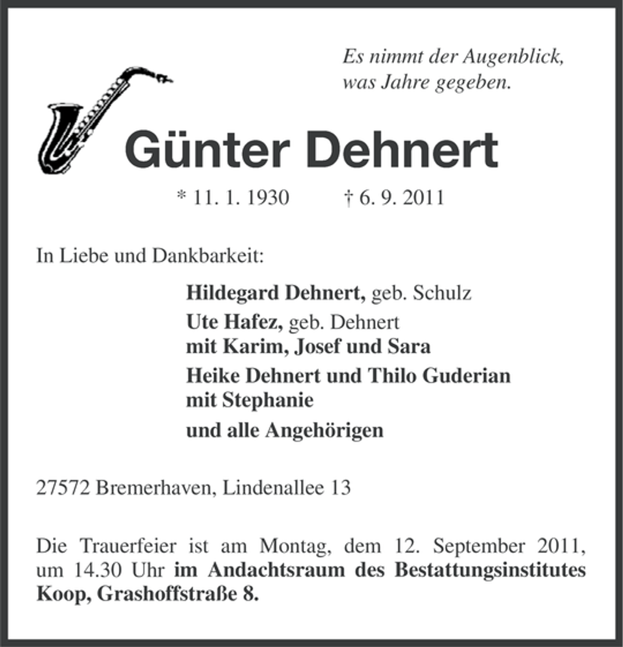 <p>Es nimmt der Augenblick,<br />was Jahre gegeben.</p><p>Günter Dehnert<br />* 11. 1. 1930</p><p>† 6. 9. 2011</p><p>In Liebe und Dankbarkeit:<br />Hildegard Dehnert, geb. Schulz<br />Ute Hafez, geb. Dehnert<br />mit Karim, Josef und Sara<br />Heike Dehnert und Thilo Guderian<br />mit Stephanie<br />und alle Angehörigen<br />27572 Bremerhaven, Lindenallee 13<br />Die Trauerfeier ist am Montag, dem 12. September 2011,<br />um 14.30 Uhr im Andachtsraum des Bestattungsinstitutes<br />Koop, Grashoffstraße 8.</p>