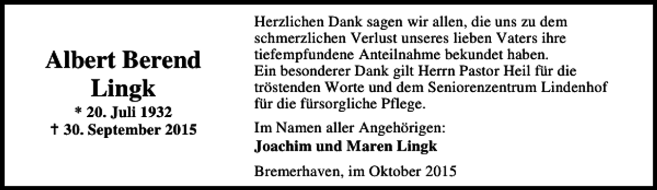 <p>Albert Berend<br />Lingk<br />* 20. Juli 1932<br />B 30. September 2015</p><p>Herzlichen Dank sagen wir allen, die uns zu dem<br />schmerzlichen Verlust unseres lieben Vaters ihre<br />tiefempfundene Anteilnahme bekundet haben.<br />Ein besonderer Dank gilt Herrn Pastor Heil für die<br />tröstenden Worte und dem Seniorenzentrum Lindenhof<br />für die fürsorgliche Pflege.<br />Im Namen aller Angehörigen:<br />Joachim und Maren Lingk<br />Bremerhaven, im Oktober 2015</p>