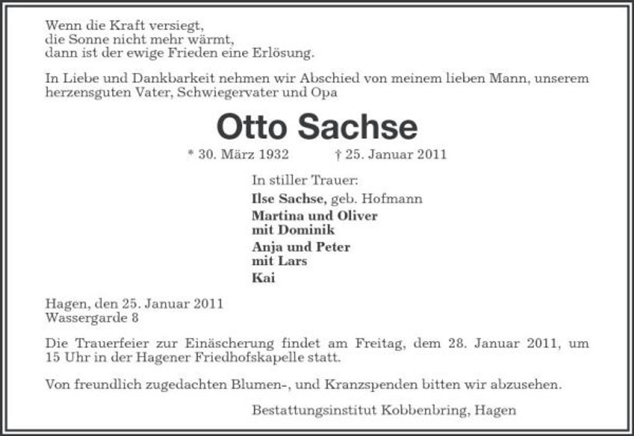 <p>Wenn die Kraft versiegt, die Sonne nicht mehr wärmt, dann ist der ewige Frieden eine Erlösung. In Liebe und Dankbarkeit nehmen wir Abschied von meinem lieben Mann, unserem herzensguten Vater, Schwiegervater und Opa</p><p>Otto Sachse<br />* 30. März 1932 † 25. Januar 2011 In stiller Trauer: Ilse Sachse, geb. Hofmann Martina und Oliver mit Dominik Anja und Peter mit Lars Kai Hagen, den 25. Januar 2011 Wassergarde 8 Die Trauerfeier zur Einäscherung findet am Freitag, dem 28. Januar 2011, um 15 Uhr in der Hagener Friedhofskapelle statt. Von freundlich zugedachten Blumen-, und Kranzspenden bitten wir abzusehen. Bestattungsinstitut Kobbenbring, Hagen</p>