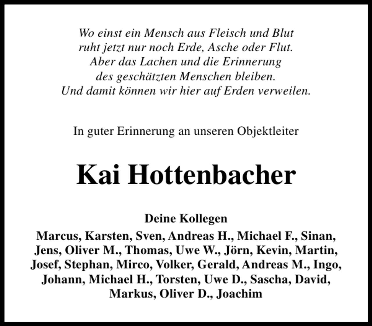 <p>Wo einst ein Mensch aus Fleisch und Blut<br />ruht jetzt nur noch Erde, Asche oder Flut.<br />Aber das Lachen und die Erinnerung<br />des geschätzten Menschen bleiben.<br />Und damit können wir hier auf Erden verweilen.<br />In guter Erinnerung an unseren Objektleiter</p><p>Kai Hottenbacher<br />Deine Kollegen<br />Marcus, Karsten, Sven, Andreas H., Michael F., Sinan,<br />Jens, Oliver M., Thomas, Uwe W., Jörn, Kevin, Martin,<br />Josef, Stephan, Mirco, Volker, Gerald, Andreas M., Ingo,<br />Johann, Michael H., Torsten, Uwe D., Sascha, David,<br />Markus, Oliver D., Joachim</p>