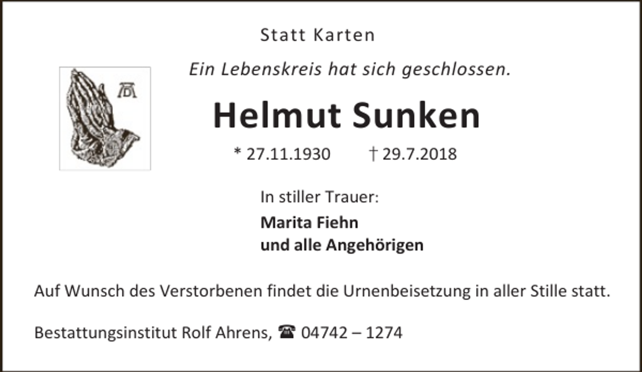 <p>Statt Karten<br />Ein Lebenskreis hat sich geschlossen.</p><p>Helmut Sunken<br />* 27.11.1930</p><p>† 29.7.2018</p><p>In stiller Trauer:<br />Marita Fiehn<br />und alle Angehörigen<br />Auf Wunsch des Verstorbenen findet die Urnenbeisetzung in aller Stille statt.<br />Bestattungsinstitut Rolf Ahrens,  04742 – 1274</p>