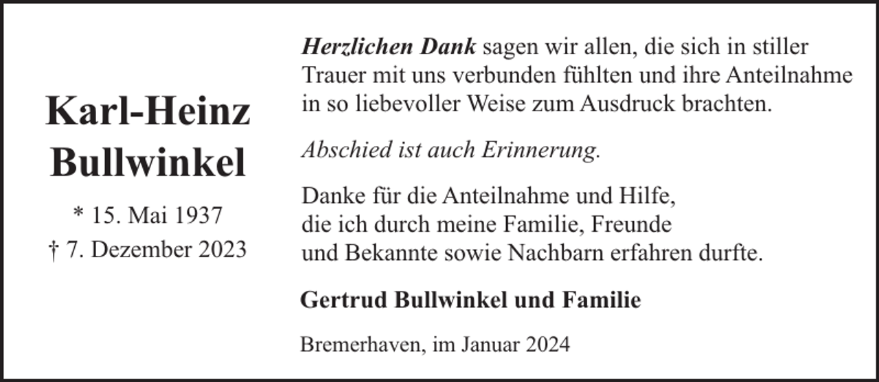 <p>Karl-Heinz<br />Bullwinkel<br />* 15. Mai 1937<br />† 7. Dezember 2023</p><p>Herzlichen Dank sagen wir allen, die sich in stiller<br />Trauer mit uns verbunden fühlten und ihre Anteilnahme<br />in so liebevoller Weise zum Ausdruck brachten.<br />Abschied ist auch Erinnerung.<br />Danke für die Anteilnahme und Hilfe,<br />die ich durch meine Familie, Freunde<br />und Bekannte sowie Nachbarn erfahren durfte.<br />Gertrud Bullwinkel und Familie<br />Bremerhaven, im Januar 2024</p>