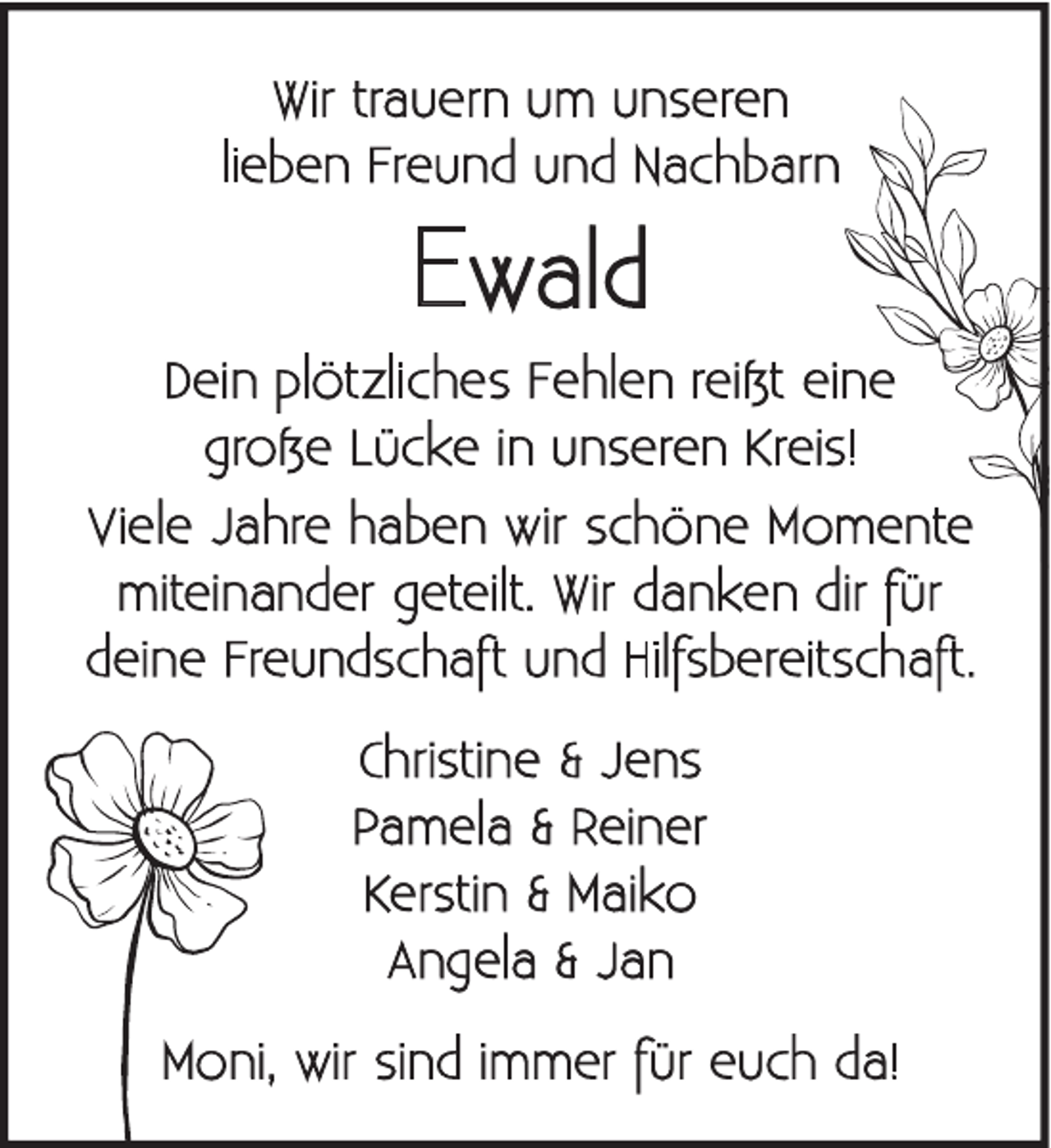 <p>Wir trauern um unseren<br />lieben Freund und Nachbarn</p><p>Ewald<br />Dein plötzliches Fehlen reißt eine<br />große Lücke in unseren Kreis!<br />Viele Jahre haben wir schöne Momente<br />miteinander geteilt. Wir danken dir für<br />deine Freundschaft und Hilfsbereitschaft.<br />Christine &amp; Jens<br />Pamela &amp; Reiner<br />Kerstin &amp; Maiko<br />Angela &amp; Jan<br />Moni, wir sind immer für euch da!</p>