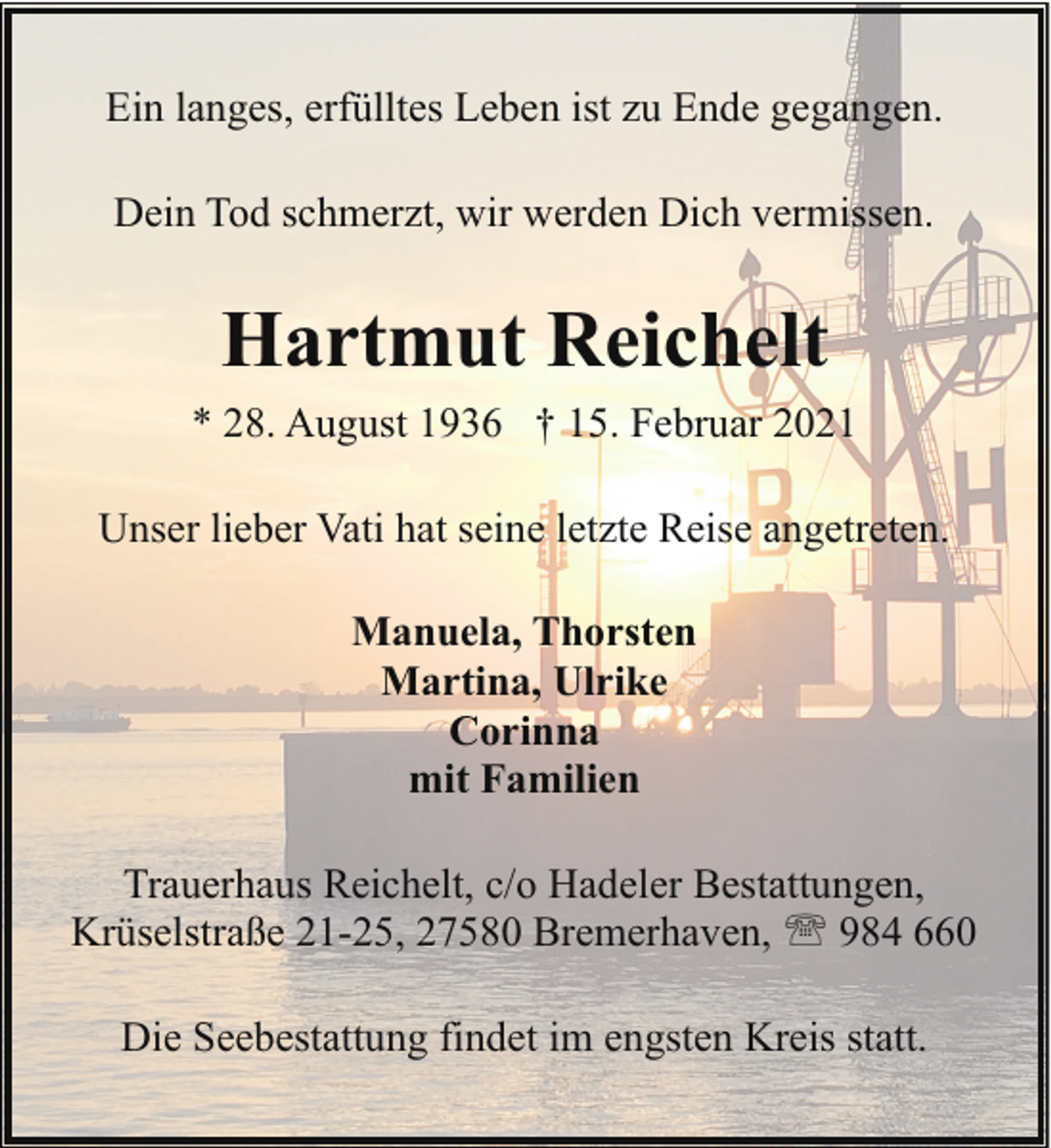<p>Ein langes, erfülltes Leben ist zu Ende gegangen.<br />Dein Tod schmerzt, wir werden Dich vermissen.</p><p>Hartmut Reichelt<br />* 28. August 1936 † 15. Februar 2021<br />Unser lieber Vati hat seine letzte Reise angetreten.<br />Manuela, Thorsten<br />Martina, Ulrike<br />Corinna<br />mit Familien<br />Trauerhaus Reichelt, c/o Hadeler Bestattungen,<br />Krüselstraße 21-25, 27580 Bremerhaven, ' 984 660<br />Die Seebestattung findet im engsten Kreis statt.</p>