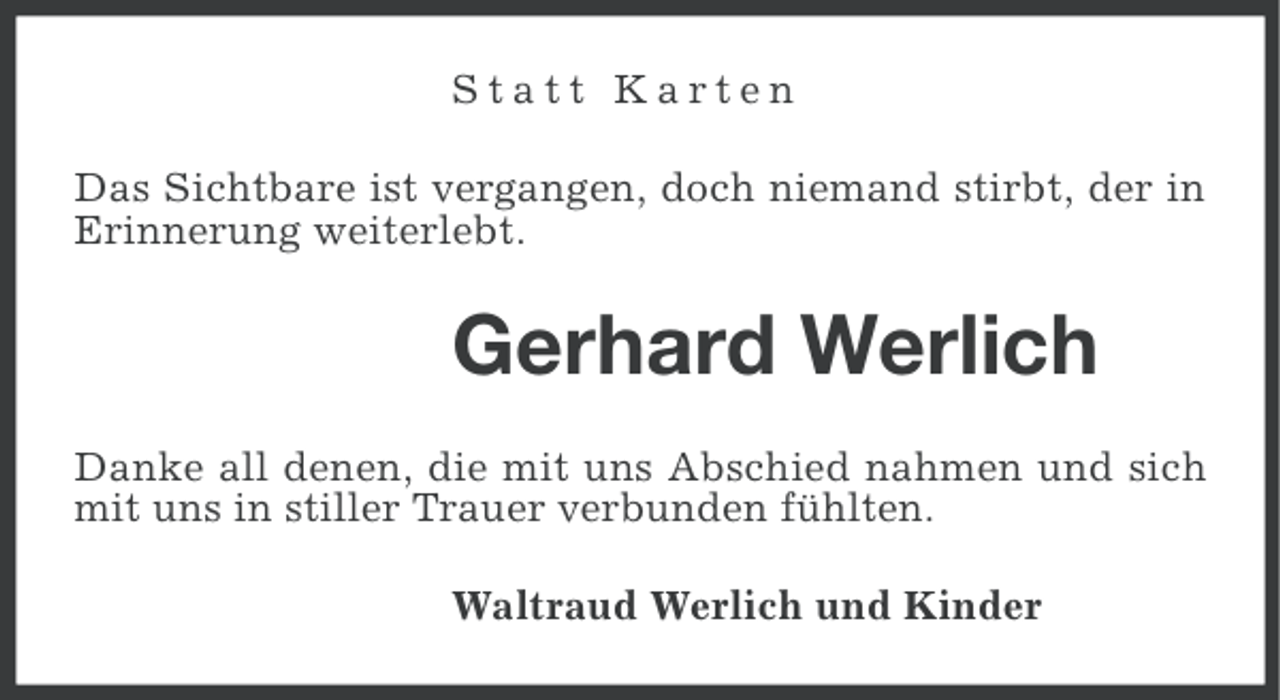 <p>Statt Karten<br />Das Sichtbare ist vergangen, doch niemand stirbt, der in<br />Erinnerung weiterlebt.</p><p>Gerhard Werlich<br />Danke all denen, die mit uns Abschied nahmen und sich<br />mit uns in stiller Trauer verbunden fühlten.<br />Waltraud Werlich und Kinder</p>