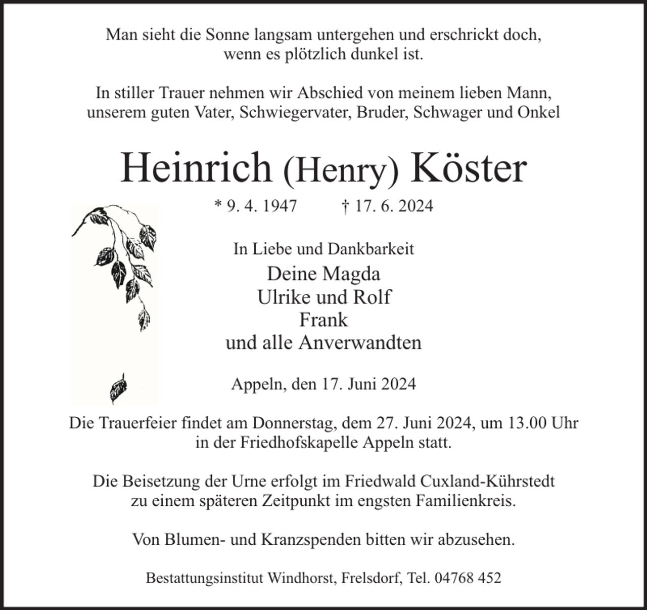 <p>Man sieht die Sonne langsam untergehen und erschrickt doch,<br />wenn es plötzlich dunkel ist.<br />In stiller Trauer nehmen wir Abschied von meinem lieben Mann,<br />unserem guten Vater, Schwiegervater, Bruder, Schwager und Onkel</p><p>Heinrich (Henry) Köster<br />* 9. 4. 1947</p><p>† 17. 6. 2024</p><p>In Liebe und Dankbarkeit</p><p>Deine Magda<br />Ulrike und Rolf<br />Frank<br />und alle Anverwandten<br />Appeln, den 17. Juni 2024<br />Die Trauerfeier findet am Donnerstag, dem 27. Juni 2024, um 13.00 Uhr<br />in der Friedhofskapelle Appeln statt.<br />Die Beisetzung der Urne erfolgt im Friedwald Cuxland-Kührstedt<br />zu einem späteren Zeitpunkt im engsten Familienkreis.<br />Von Blumen- und Kranzspenden bitten wir abzusehen.<br />Bestattungsinstitut Windhorst, Frelsdorf, Tel. 04768 452</p>