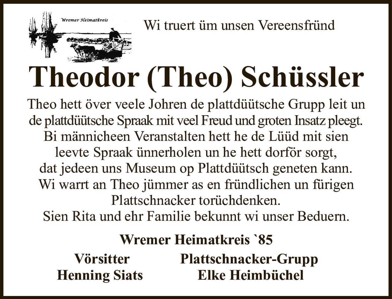 Wi truert üm unsen VereensfründTheodor (Theo) SchüsslerWremer Heimatkreis `85VörsitterPlattschnacker-GruppHenning SiatsElke HeimbüchelTheo hett över veele Johren de plattdüütsche Grupp leit unde plattdüütsche Spraak mit veel Freud und groten Insatz pleegt.Bi männicheen Veranstalten hett he de Lüüd mit sienleevte Spraak ünnerholen un he hett dorför sorgt,dat jedeen uns Museum op Plattdüütsch geneten kann.Wi warrt an Theo jümmer as en fründlichen un fürigen Plattschnacker torüchdenken.Sien Rita und ehr Familie bekunnt wi unser Beduern.