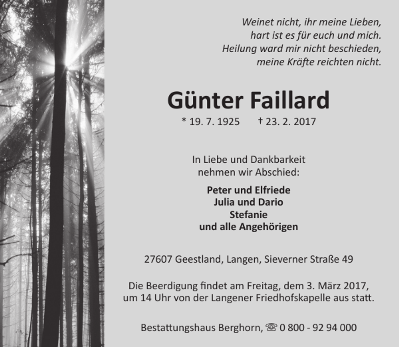 <p>Weinet nicht, ihr meine Lieben,<br />hart ist es für euch und mich.<br />Heilung ward mir nicht beschieden,<br />meine Kräfte reichten nicht.</p><p>Günter Faillard<br />* 19. 7. 1925</p><p>† 23. 2. 2017</p><p>In Liebe und Dankbarkeit<br />nehmen wir Abschied:<br />Peter und Elfriede<br />Julia und Dario<br />Stefanie<br />und alle Angehörigen<br />27607 Geestland, Langen, Sieverner Straße 49<br />Die Beerdigung findet am Freitag, dem 3. März 2017,<br />um 14 Uhr von der Langener Friedhofskapelle aus statt.<br />Bestattungshaus Berghorn,  0 800 - 92 94 000</p>