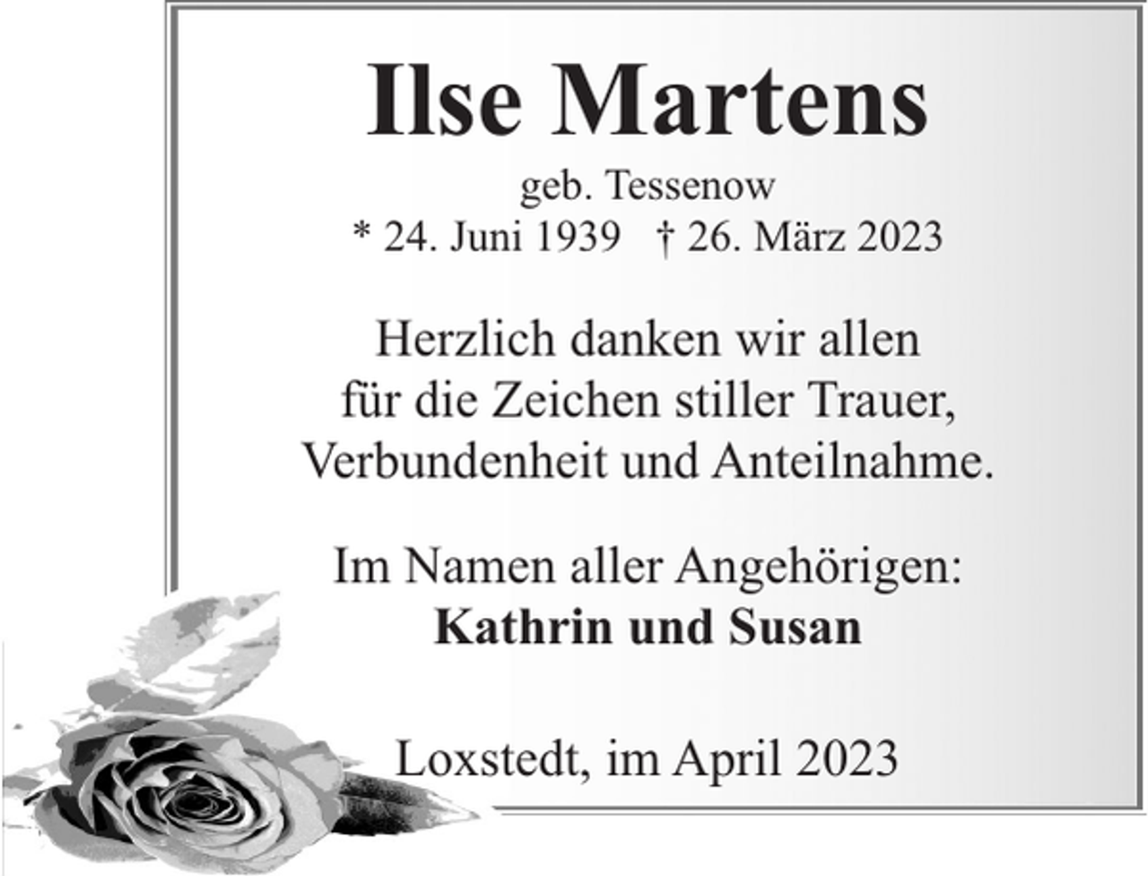<p>Ilse Martens</p><p>geb. Tessenow<br />* 24. Juni 1939 † 26. März 2023</p><p>Herzlich danken wir allen<br />für die Zeichen stiller Trauer,<br />Verbundenheit und Anteilnahme.<br />Im Namen aller Angehörigen:<br />Kathrin und Susan<br />Loxstedt, im April 2023</p>