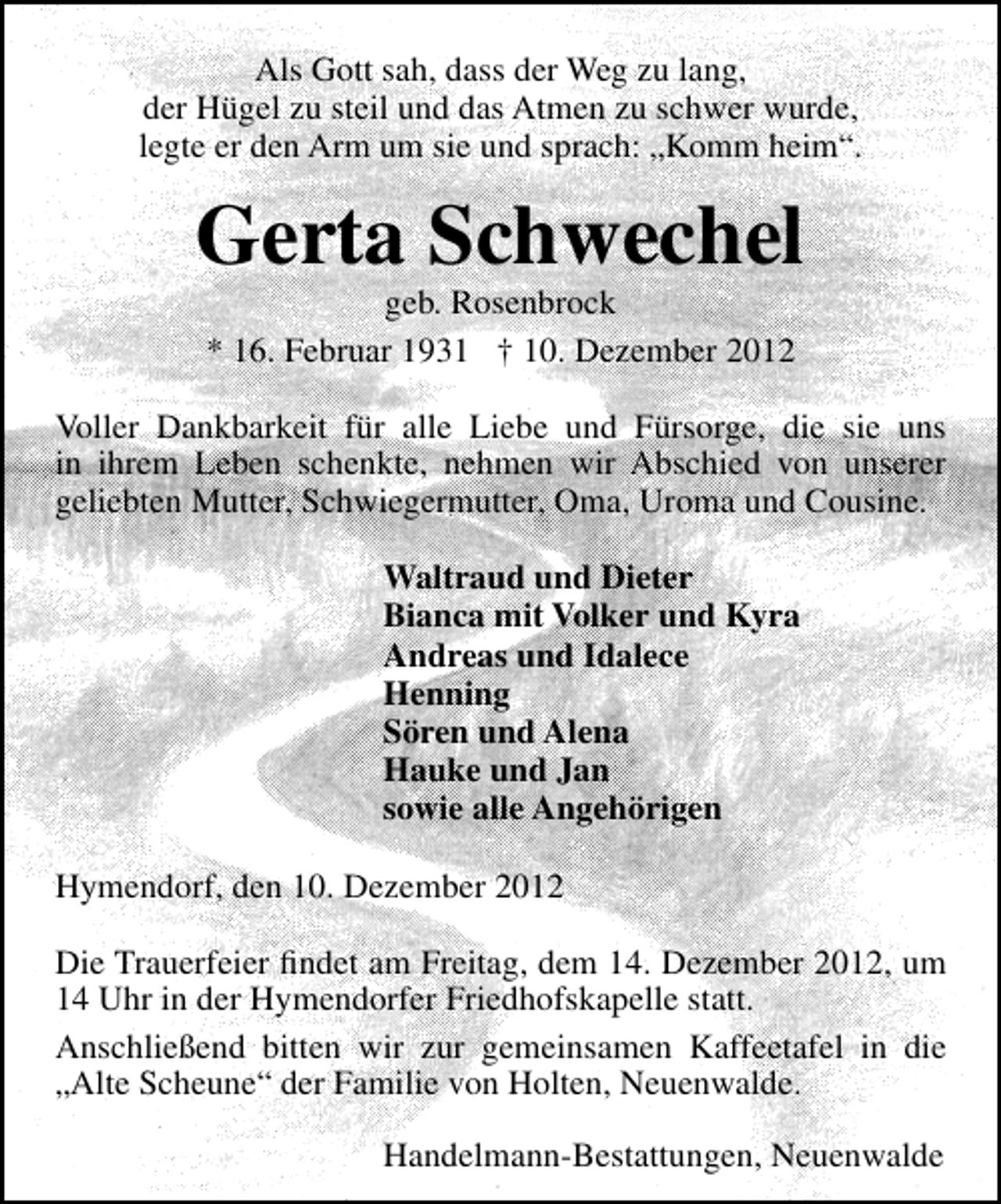<p>Als Gott sah, dass der Weg zu lang,<br />der Hügel zu steil und das Atmen zu schwer wurde,<br />legte er den Arm um sie und sprach: „Komm heim“.</p><p>Gerta Schwechel<br />geb. Rosenbrock<br />* 16. Februar 1931 † 10. Dezember 2012</p><p>Voller Dankbarkeit für alle Liebe und Fürsorge, die sie uns<br />in ihrem Leben schenkte, nehmen wir Abschied von unserer<br />geliebten Mutter, Schwiegermutter, Oma, Uroma und Cousine.<br />Waltraud und Dieter<br />Bianca mit Volker und Kyra<br />Andreas und Idalece<br />Henning<br />Sören und Alena<br />Hauke und Jan<br />sowie alle Angehörigen<br />Hymendorf, den 10. Dezember 2012<br />Die Trauerfeier ﬁndet am Freitag, dem 14. Dezember 2012, um<br />14 Uhr in der Hymendorfer Friedhofskapelle statt.<br />Anschließend bitten wir zur gemeinsamen Kaffeetafel in die<br />„Alte Scheune“ der Familie von Holten, Neuenwalde.<br />Handelmann-Bestattungen, Neuenwalde</p>