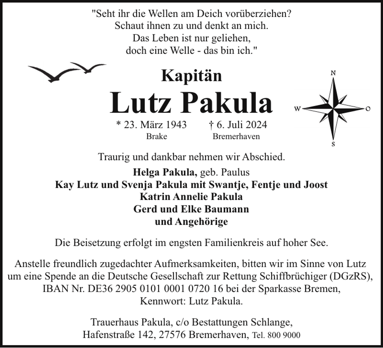<p>"Seht ihr die Wellen am Deich vorüberziehen?<br />Schaut ihnen zu und denkt an mich.<br />Das Leben ist nur geliehen,<br />doch eine Welle - das bin ich."</p><p>Kapitän</p><p>Lutz Pakula<br />* 23. März 1943<br />Brake</p><p>† 6. Juli 2024<br />Bremerhaven</p><p>Traurig und dankbar nehmen wir Abschied.<br />Helga Pakula, geb. Paulus<br />Kay Lutz und Svenja Pakula mit Swantje, Fentje und Joost<br />Katrin Annelie Pakula<br />Gerd und Elke Baumann<br />und Angehörige<br />Die Beisetzung erfolgt im engsten Familienkreis auf hoher See.<br />Anstelle freundlich zugedachter Aufmerksamkeiten, bitten wir im Sinne von Lutz<br />um eine Spende an die Deutsche Gesellschaft zur Rettung Schiffbrüchiger (DGzRS),<br />IBAN Nr. DE36 2905 0101 0001 0720 16 bei der Sparkasse Bremen,<br />Kennwort: Lutz Pakula.<br />Trauerhaus Pakula, c/o Bestattungen Schlange,<br />Hafenstraße 142, 27576 Bremerhaven, Tel. 800 9000</p>