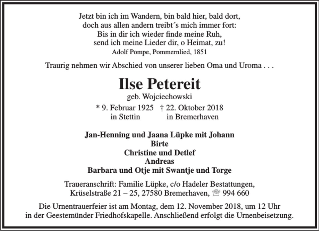 <p>Jetzt bin ich im Wandern, bin bald hier, bald dort,<br />doch aus allen andern treibt´s mich immer fort:<br />Bis in dir ich wieder finde meine Ruh,<br />send ich meine Lieder dir, o Heimat, zu!<br />Adolf Pompe, Pommernlied, 1851</p><p>Traurig nehmen wir Abschied von unserer lieben Oma und Uroma . . .</p><p>Ilse Petereit</p><p>geb. Wojciechowski<br />* 9. Februar 1925 † 22. Oktober 2018<br />in Stettin<br />in Bremerhaven<br />Jan-Henning und Jaana Lüpke mit Johann<br />Birte<br />Christine und Detlef<br />Andreas<br />Barbara und Otje mit Swantje und Torge<br />Traueranschrift: Familie Lüpke, c/o Hadeler Bestattungen,<br />Krüselstraße 21 – 25, 27580 Bremerhaven,  994 660<br />Die Urnentrauerfeier ist am Montag, dem 12. November 2018, um 12 Uhr<br />in der Geestemünder Friedhofskapelle. Anschließend erfolgt die Urnenbeisetzung.</p>