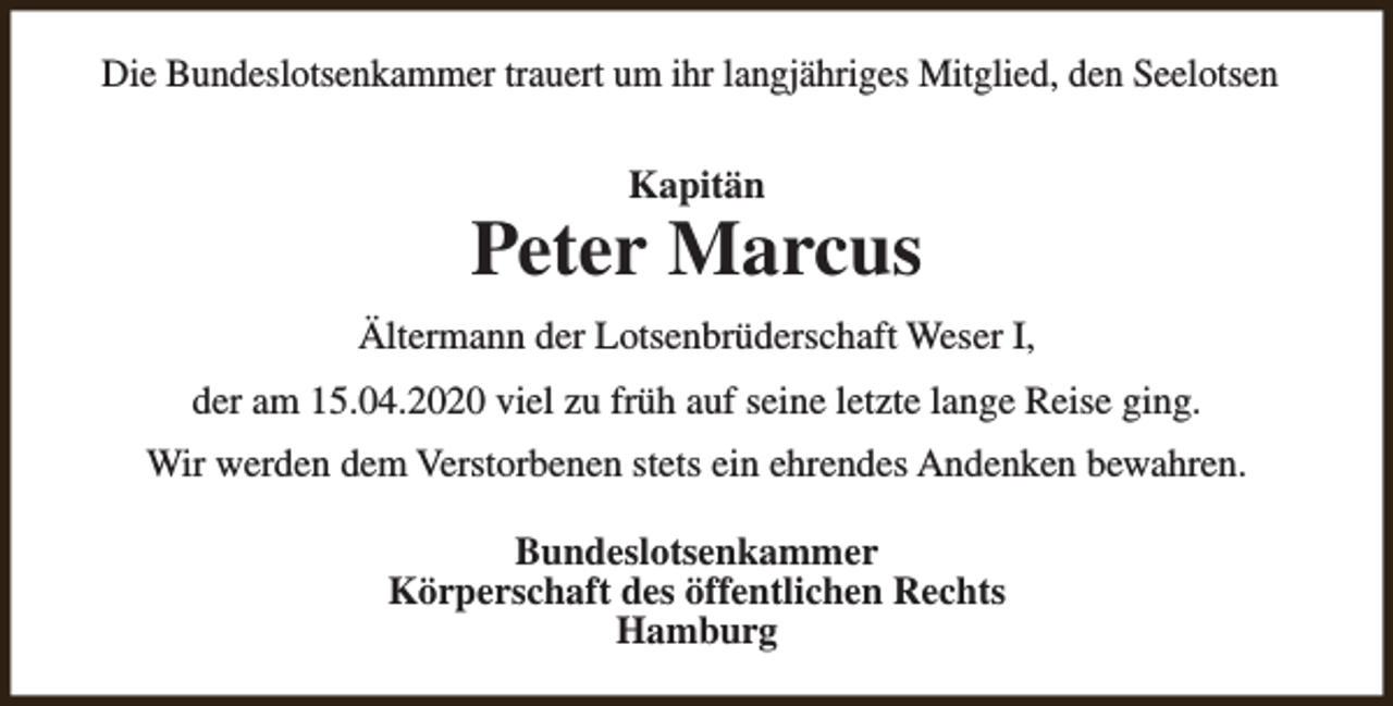 <p>Die Bundeslotsenkammer trauert um ihr langjähriges Mitglied, den Seelotsen<br />Kapitän</p><p>Peter Marcus<br />Ältermann der Lotsenbrüderschaft Weser I,<br />der am 15.04.2020 viel zu früh auf seine letzte lange Reise ging.<br />Wir werden dem Verstorbenen stets ein ehrendes Andenken bewahren.<br />Bundeslotsenkammer<br />Körperschaft des öffentlichen Rechts<br />Hamburg</p>