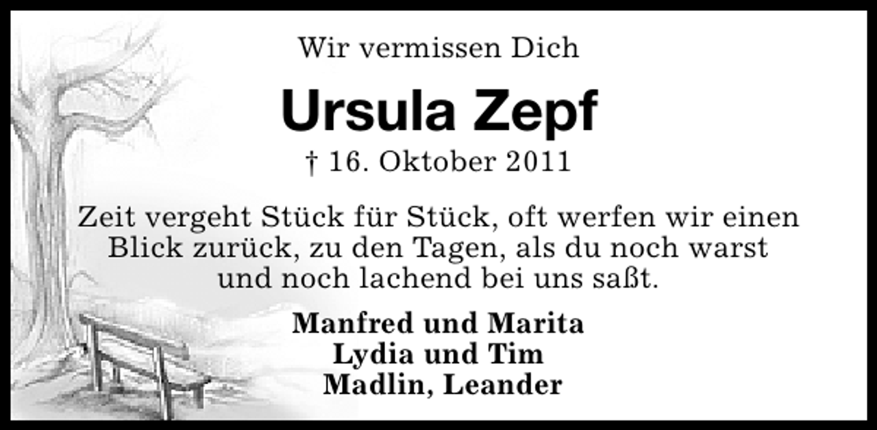 <p>Wir vermissen Dich</p><p>Ursula Zepf<br />† 16. Oktober 2011</p><p>Zeit vergeht Stück für Stück, oft werfen wir einen<br />Blick zurück, zu den Tagen, als du noch warst<br />und noch lachend bei uns saßt.<br />Manfred und Marita<br />Lydia und Tim<br />Madlin, Leander</p>