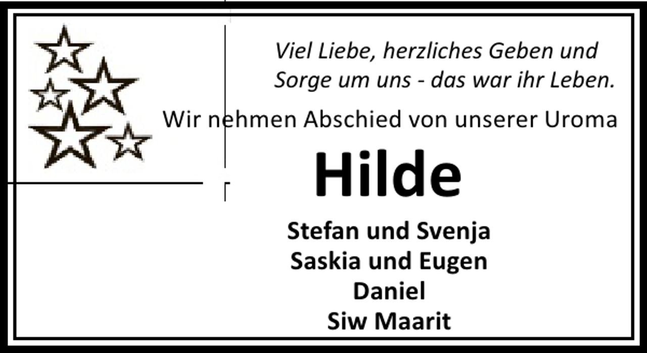 <p>Viel Liebe, herzliches Geben und<br />Sorge um uns - das war ihr Leben.</p><p>Wir nehmen Abschied von unserer Uroma</p><p>Hilde</p><p>Stefan und Svenja<br />Saskia und Eugen<br />Daniel<br />Siw Maarit</p>