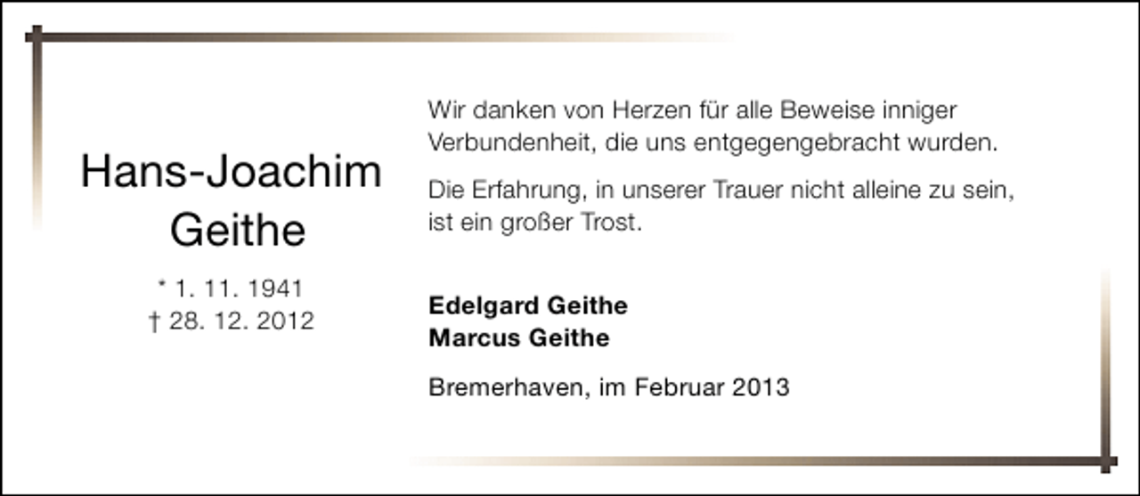 <p>Hans-Joachim<br />Geithe<br />* 1. 11. 1941<br />† 28. 12. 2012</p><p>Wir danken von Herzen für alle Beweise inniger<br />Verbundenheit, die uns entgegengebracht wurden.<br />Die Erfahrung, in unserer Trauer nicht alleine zu sein,<br />ist ein großer Trost.<br />Edelgard Geithe<br />Marcus Geithe<br />Bremerhaven, im Februar 2013</p>