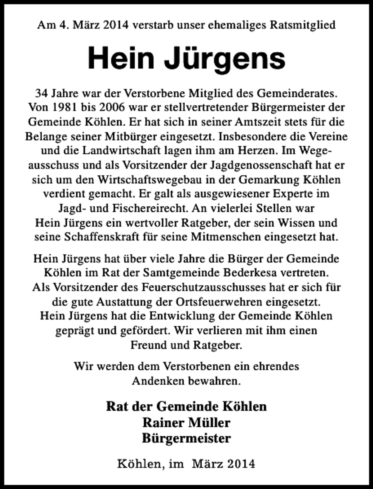 <p>Am 4. März 2014 verstarb unser ehemaliges Ratsmitglied</p><p>Hein Jürgens<br />34 Jahre war der Verstorbene Mitglied des Gemeinderates.<br />Von 1981 bis 2006 war er stellvertretender Bürgermeister der<br />Gemeinde Köhlen. Er hat sich in seiner Amtszeit stets für die<br />Belange seiner Mitbürger eingesetzt. Insbesondere die Vereine<br />und die Landwirtschaft lagen ihm am Herzen. Im Wegeausschuss und als Vorsitzender der Jagdgenossenschaft hat er<br />sich um den Wirtschaftswegebau in der Gemarkung Köhlen<br />verdient gemacht. Er galt als ausgewiesener Experte im<br />Jagd- und Fischereirecht. An vielerlei Stellen war<br />Hein Jürgens ein wertvoller Ratgeber, der sein Wissen und<br />seine Schaffenskraft für seine Mitmenschen eingesetzt hat.<br />Hein Jürgens hat über viele Jahre die Bürger der Gemeinde<br />Köhlen im Rat der Samtgemeinde Bederkesa vertreten.<br />Als Vorsitzender des Feuerschutzausschusses hat er sich für<br />die gute Austattung der Ortsfeuerwehren eingesetzt.<br />Hein Jürgens hat die Entwicklung der Gemeinde Köhlen<br />geprägt und gefördert. Wir verlieren mit ihm einen<br />Freund und Ratgeber.<br />Wir werden dem Verstorbenen ein ehrendes<br />Andenken bewahren.</p><p>Rat der Gemeinde Köhlen<br />Rainer Müller<br />Bürgermeister<br />Köhlen, im März 2014</p>