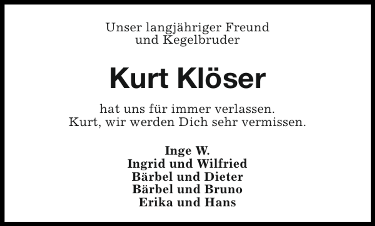 <p>Unser langjähriger Freund<br />und Kegelbruder</p><p>Kurt Klöser<br />hat uns für immer verlassen.<br />Kurt, wir werden Dich sehr vermissen.<br />Inge W.<br />Ingrid und Wilfried<br />Bärbel und Dieter<br />Bärbel und Bruno<br />Erika und Hans</p>
