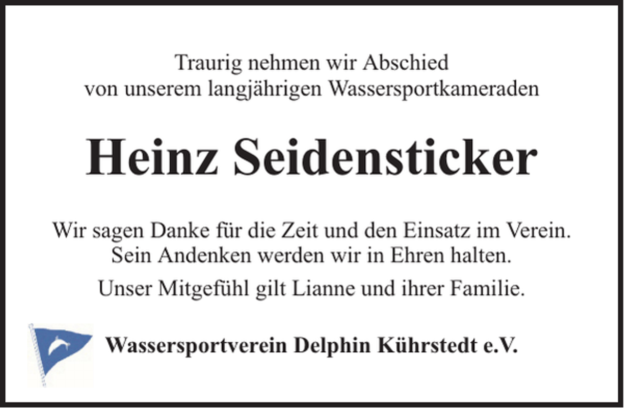 <p>Traurig nehmen wir Abschied<br />von unserem langjährigen Wassersportkameraden</p><p>Heinz Seidensticker<br />Wir sagen Danke für die Zeit und den Einsatz im Verein.<br />Sein Andenken werden wir in Ehren halten.<br />Unser Mitgefühl gilt Lianne und ihrer Familie.<br />Wassersportverein Delphin Kührstedt e.V.</p>