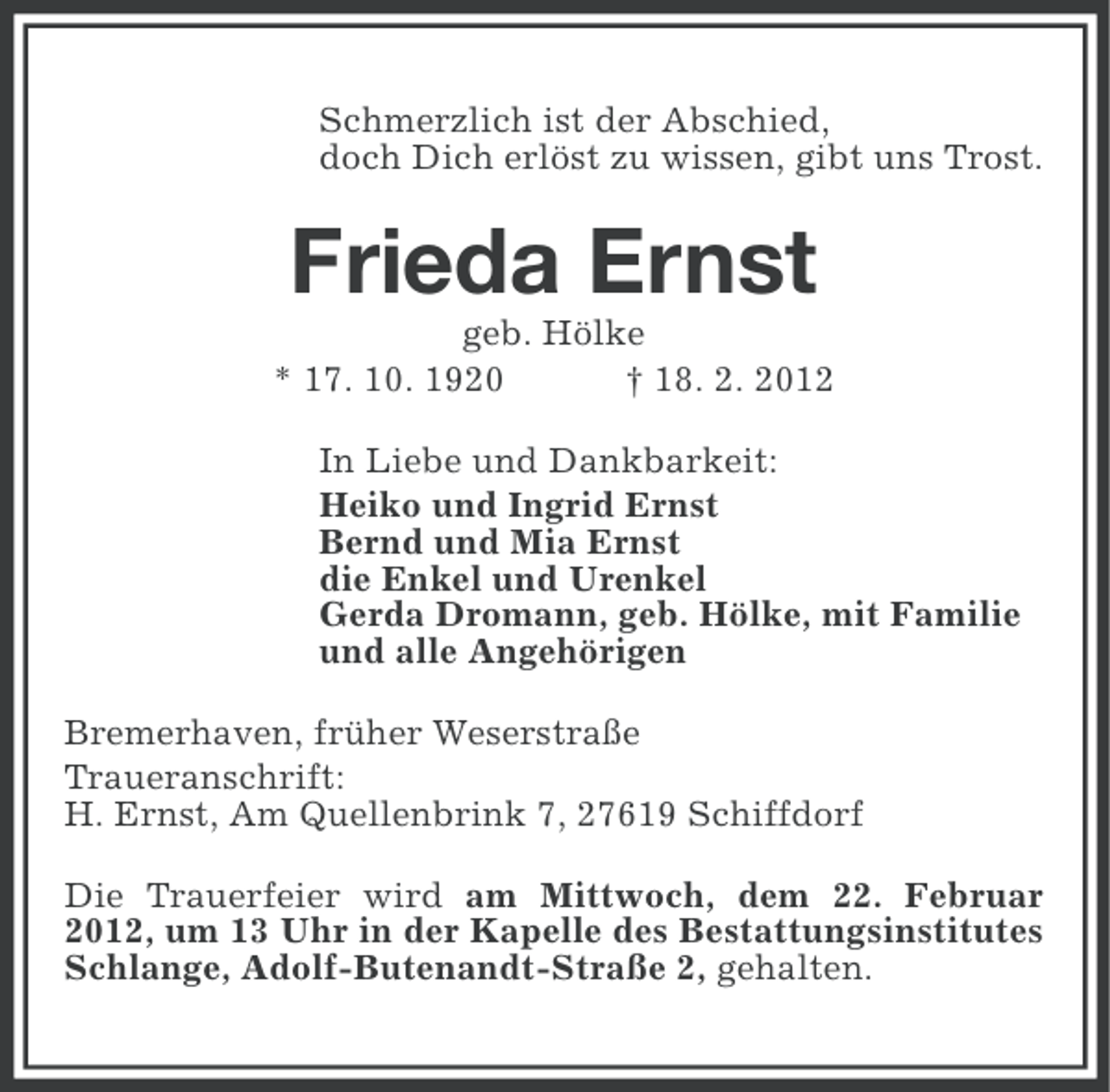 <p>Schmerzlich ist der Abschied,<br />doch Dich erlöst zu wissen, gibt uns Trost.</p><p>Frieda Ernst<br />geb. Hölke<br />* 17. 10. 1920<br />† 18. 2. 2012<br />In Liebe und Dankbarkeit:<br />Heiko und Ingrid Ernst<br />Bernd und Mia Ernst<br />die Enkel und Urenkel<br />Gerda Dromann, geb. Hölke, mit Familie<br />und alle Angehörigen<br />Bremerhaven, früher Weserstraße<br />Traueranschrift:<br />H. Ernst, Am Quellenbrink 7, 27619 Schiffdorf<br />Die Trauerfeier wird am Mittwoch, dem 22. Februar<br />2012, um 13 Uhr in der Kapelle des Bestattungsinstitutes<br />Schlange, Adolf-Butenandt-Straße 2, gehalten.</p>