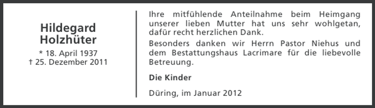 <p>Hildegard<br />Holzhüter<br />* 18. April 1937<br />† 25. Dezember 2011</p><p>Ihre mitfühlende Anteilnahme beim Heimgang<br />unserer lieben Mutter hat uns sehr wohlgetan,<br />dafür recht herzlichen Dank.<br />Besonders danken wir Herrn Pastor Niehus und<br />dem Bestattungshaus Lacrimare für die liebevolle<br />Betreuung.<br />Die Kinder<br />Düring, im Januar 2012</p>