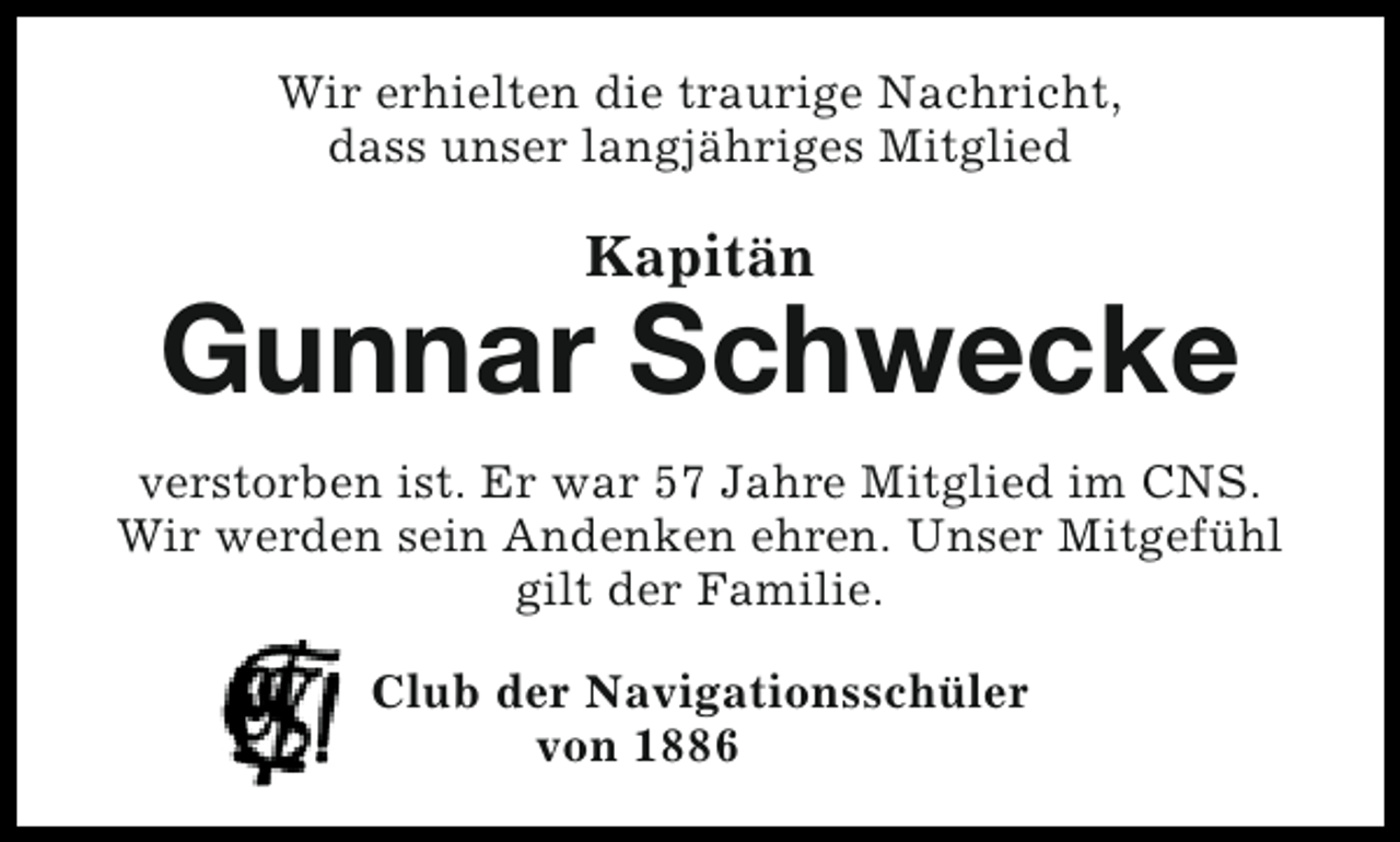 <p>Wir erhielten die traurige Nachricht,<br />dass unser langjähriges Mitglied</p><p>Kapitän</p><p>Gunnar Schwecke<br />verstorben ist. Er war 57 Jahre Mitglied im CNS.<br />Wir werden sein Andenken ehren. Unser Mitgefühl<br />gilt der Familie.<br />Club der Navigationsschüler<br />von 1886</p>