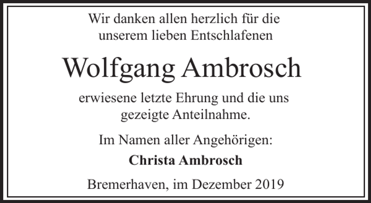 <p>Wir danken allen herzlich für die<br />unserem lieben Entschlafenen</p><p>Wolfgang Ambrosch<br />erwiesene letzte Ehrung und die uns<br />gezeigte Anteilnahme.<br />Im Namen aller Angehörigen:<br />Christa Ambrosch<br />Bremerhaven, im Dezember 2019</p>