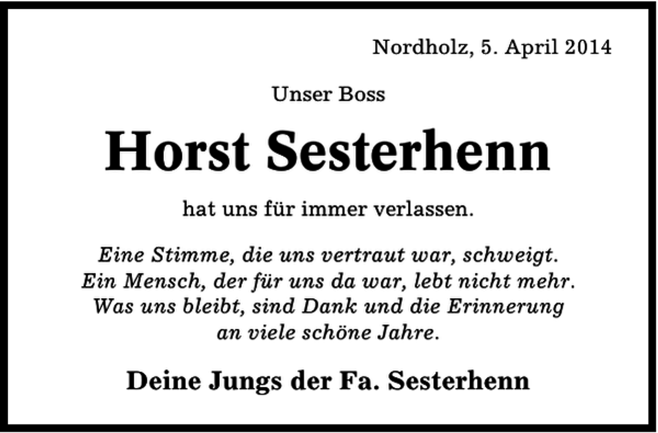 <p>Nordholz, 5. April 2014<br />Unser Boss</p><p>Horst Sesterhenn<br />hat uns für immer verlassen.<br />Eine Stimme, die uns vertraut war, schweigt.<br />Ein Mensch, der für uns da war, lebt nicht mehr.<br />Was uns bleibt, sind Dank und die Erinnerung<br />an viele schöne Jahre.</p><p>Deine Jungs der Fa. Sesterhenn</p>