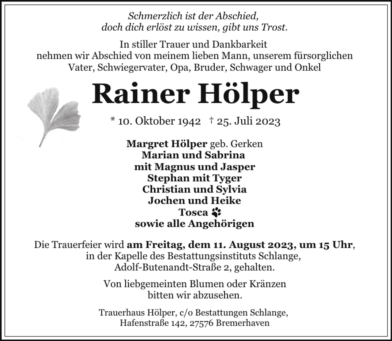 <p>Schmerzlich ist der Abschied,<br />doch dich erlöst zu wissen, gibt uns Trost.<br />In stiller Trauer und Dankbarkeit<br />nehmen wir Abschied von meinem lieben Mann, unserem fürsorglichen<br />Vater, Schwiegervater, Opa, Bruder, Schwager und Onkel</p><p>Rainer Hölper<br />* 10. Oktober 1942 † 25. Juli 2023<br />Margret Hölper geb. Gerken<br />Marian und Sabrina<br />mit Magnus und Jasper<br />Stephan mit Tyger<br />Christian und Sylvia<br />Jochen und Heike<br />Tosca<br />sowie alle Angehörigen<br />Die Trauerfeier wird am Freitag, dem 11. August 2023, um 15 Uhr,<br />in der Kapelle des Bestattungsinstituts Schlange,<br />Adolf-Butenandt-Straße 2, gehalten.<br />Von liebgemeinten Blumen oder Kränzen<br />bitten wir abzusehen.<br />Trauerhaus Hölper, c/o Bestattungen Schlange,<br />Hafenstraße 142, 27576 Bremerhaven</p>