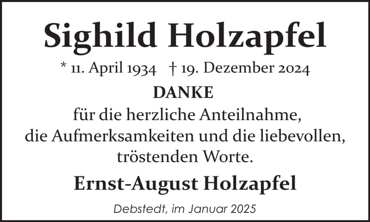 <p>Sighild Holzapfel<br />* 11. April 1934 † 19. Dezember 2024</p><p>DANKE<br />für die herzliche Anteilnahme,<br />die Aufmerksamkeiten und die liebevollen,<br />tröstenden Worte.</p><p>Ernst-August Holzapfel<br />Debstedt, im Januar 2025</p>
