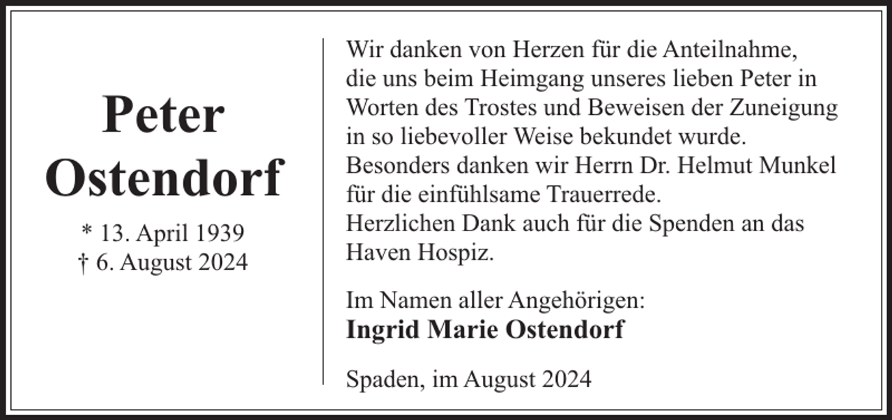 <p>Peter<br />Ostendorf<br />* 13. April 1939<br />† 6. August 2024</p><p>Wir danken von Herzen für die Anteilnahme,<br />die uns beim Heimgang unseres lieben Peter in<br />Worten des Trostes und Beweisen der Zuneigung<br />in so liebevoller Weise bekundet wurde.<br />Besonders danken wir Herrn Dr. Helmut Munkel<br />für die einfühlsame Trauerrede.<br />Herzlichen Dank auch für die Spenden an das<br />Haven Hospiz.<br />Im Namen aller Angehörigen:</p><p>Ingrid Marie Ostendorf<br />Spaden, im August 2024</p>