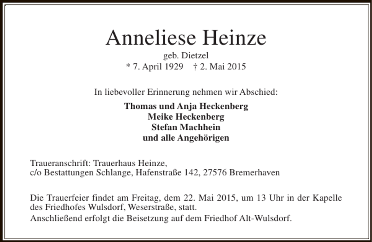 <p>Anneliese Heinze<br />geb. Dietzel<br />* 7. April 1929 † 2. Mai 2015</p><p>In liebevoller Erinnerung nehmen wir Abschied:<br />Thomas und Anja Heckenberg<br />Meike Heckenberg<br />Stefan Machhein<br />und alle Angehörigen<br />Traueranschrift: Trauerhaus Heinze,<br />c/o Bestattungen Schlange, Hafenstraße 142, 27576 Bremerhaven<br />Die Trauerfeier findet am Freitag, dem 22. Mai 2015, um 13 Uhr in der Kapelle<br />des Friedhofes Wulsdorf, Weserstraße, statt.<br />Anschließend erfolgt die Beisetzung auf dem Friedhof Alt-Wulsdorf.</p>