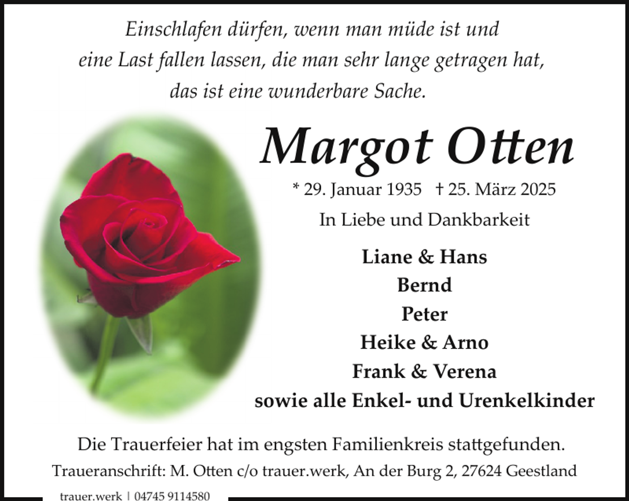 <p>Einschlafen dürfen, wenn man müde ist und<br />eine Last fallen lassen, die man sehr lange getragen hat,<br />das ist eine wunderbare Sache.</p>
<p>Margot Otten<br />* 29. Januar 1935 † 25. März 2025</p>
<p>In Liebe und Dankbarkeit</p>
<p>Liane &amp; Hans<br />Bernd<br />Peter<br />Heike &amp; Arno<br />Frank &amp; Verena<br />sowie alle Enkel- und Urenkelkinder<br />Die Trauerfeier hat im engsten Familienkreis stattgefunden.<br />Traueranschrift: M. Otten c/o trauer.werk, An der Burg 2, 27624 Geestland<br />trauer.werk | 04745 9114580</p>