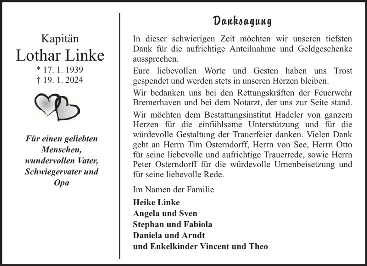 <p>Danksagung<br />Kapitän</p><p>Lothar Linke<br />* 17. 1. 1939<br />† 19. 1. 2024</p><p>Für einen geliebten<br />Menschen,<br />wundervollen Vater,<br />Schwiegervater und<br />Opa</p><p>In dieser schwierigen Zeit möchten wir unseren tiefsten<br />Dank für die aufrichtige Anteilnahme und Geldgeschenke<br />aussprechen.<br />Eure liebevollen Worte und Gesten haben uns Trost<br />gespendet und werden stets in unseren Herzen bleiben.<br />Wir bedanken uns bei den Rettungskräften der Feuerwehr<br />Bremerhaven und bei dem Notarzt, der uns zur Seite stand.<br />Wir möchten dem Bestattungsinstitut Hadeler von ganzem<br />Herzen für die einfühlsame Unterstützung und für die<br />würdevolle Gestaltung der Trauerfeier danken. Vielen Dank<br />geht an Herrn Tim Osterndorff, Herrn von See, Herrn Otto<br />für seine liebevolle und aufrichtige Trauerrede, sowie Herrn<br />Peter Osterndorff für die würdevolle Urnenbeisetzung und<br />für seine liebevolle Rede.<br />Im Namen der Familie<br />Heike Linke<br />Angela und Sven<br />Stephan und Fabiola<br />Daniela und Arndt<br />und Enkelkinder Vincent und Theo</p>