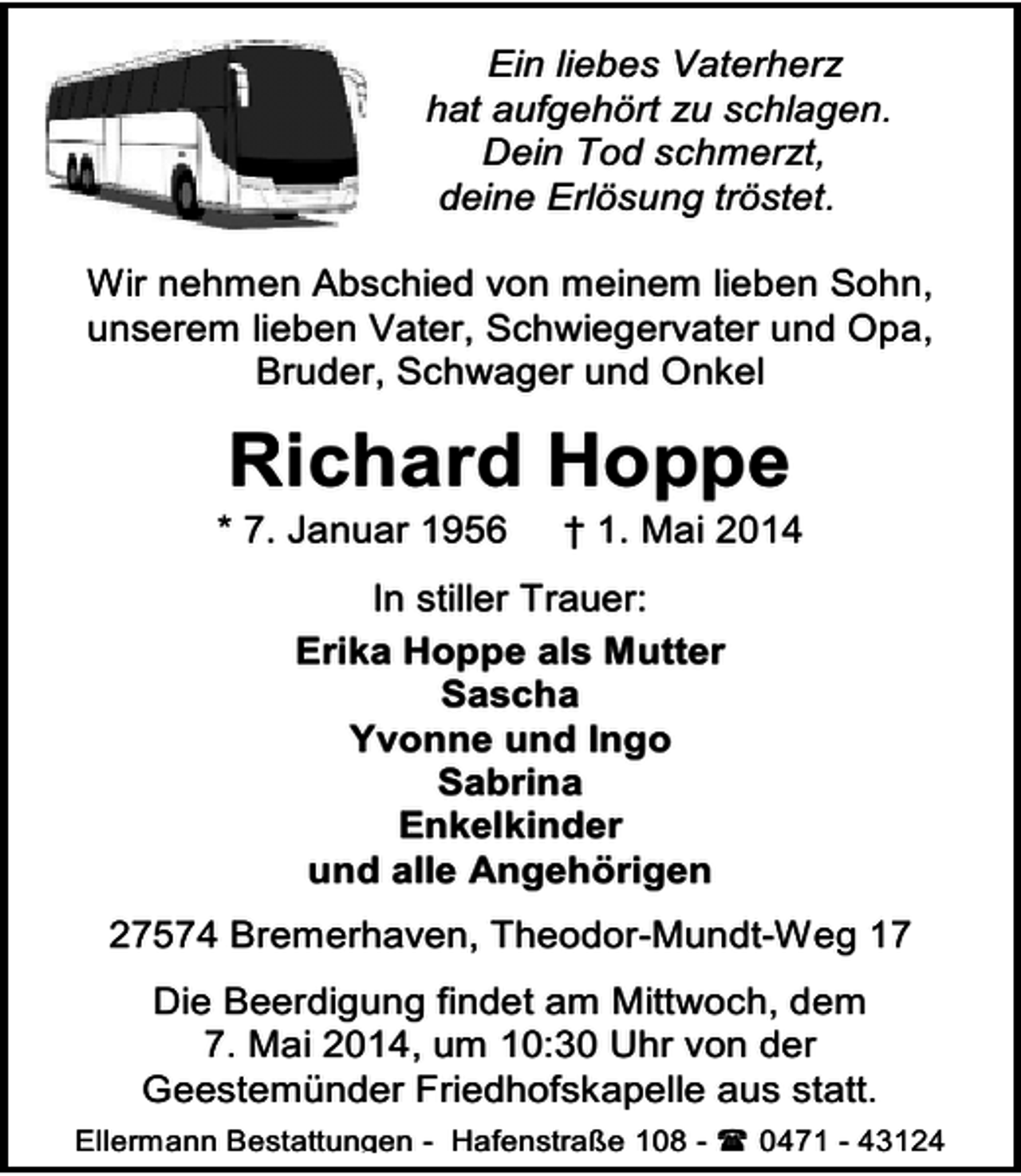 <p>Ein liebes Vaterherz<br />hat aufgehört zu schlagen.<br />Dein Tod schmerzt,<br />deine Erlösung tröstet.<br />Wir nehmen Abschied von meinem lieben Sohn,<br />unserem lieben Vater, Schwiegervater und Opa,<br />Bruder, Schwager und Onkel</p><p>Richard Hoppe</p><p>* 7. Januar 1956</p><p>† 1. Mai 2014</p><p>In stiller Trauer:<br />Erika Hoppe als Mutter<br />Sascha<br />Yvonne und Ingo<br />Sabrina<br />Enkelkinder<br />und alle Angehörigen<br />27574 Bremerhaven, Theodor-Mundt-Weg 17<br />Die Beerdigung findet am Mittwoch, dem<br />7. Mai 2014, um 10:30 Uhr von der<br />Geestemünder Friedhofskapelle aus statt.<br />Ellermann Bestattungen - Hafenstraße 108 -</p><p>0471 - 43124</p>