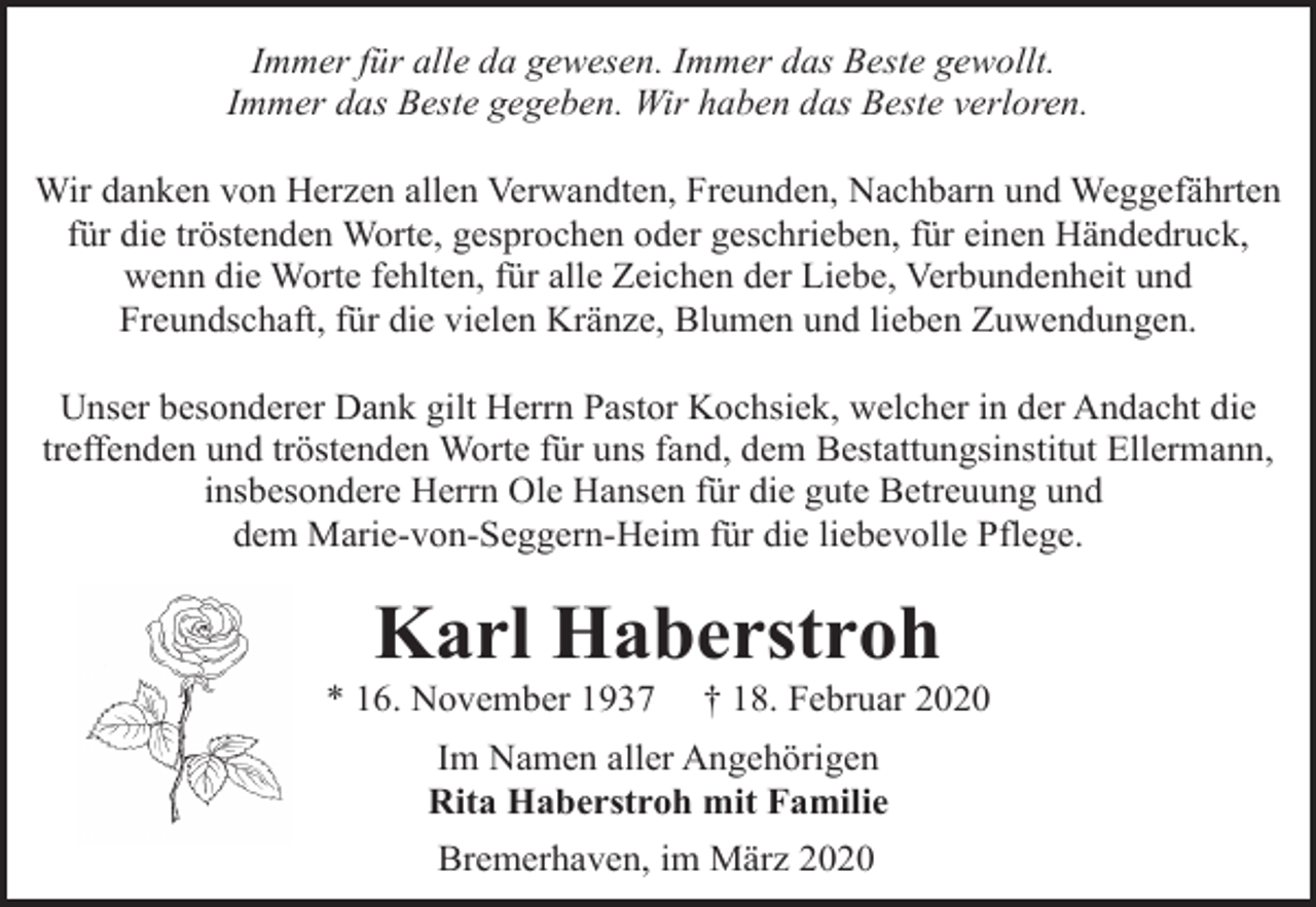 <p>Immer für alle da gewesen. Immer das Beste gewollt.<br />Immer das Beste gegeben. Wir haben das Beste verloren.<br />Wir danken von Herzen allen Verwandten, Freunden, Nachbarn und Weggefährten<br />für die tröstenden Worte, gesprochen oder geschrieben, für einen Händedruck,<br />wenn die Worte fehlten, für alle Zeichen der Liebe, Verbundenheit und<br />Freundschaft, für die vielen Kränze, Blumen und lieben Zuwendungen.<br />Unser besonderer Dank gilt Herrn Pastor Kochsiek, welcher in der Andacht die<br />treffenden und tröstenden Worte für uns fand, dem Bestattungsinstitut Ellermann,<br />insbesondere Herrn Ole Hansen für die gute Betreuung und<br />dem Marie-von-Seggern-Heim für die liebevolle Pflege.</p><p>Karl Haberstroh</p><p>* 16. November 1937</p><p>† 18. Februar 2020</p><p>Im Namen aller Angehörigen<br />Rita Haberstroh mit Familie<br />Bremerhaven, im März 2020</p>