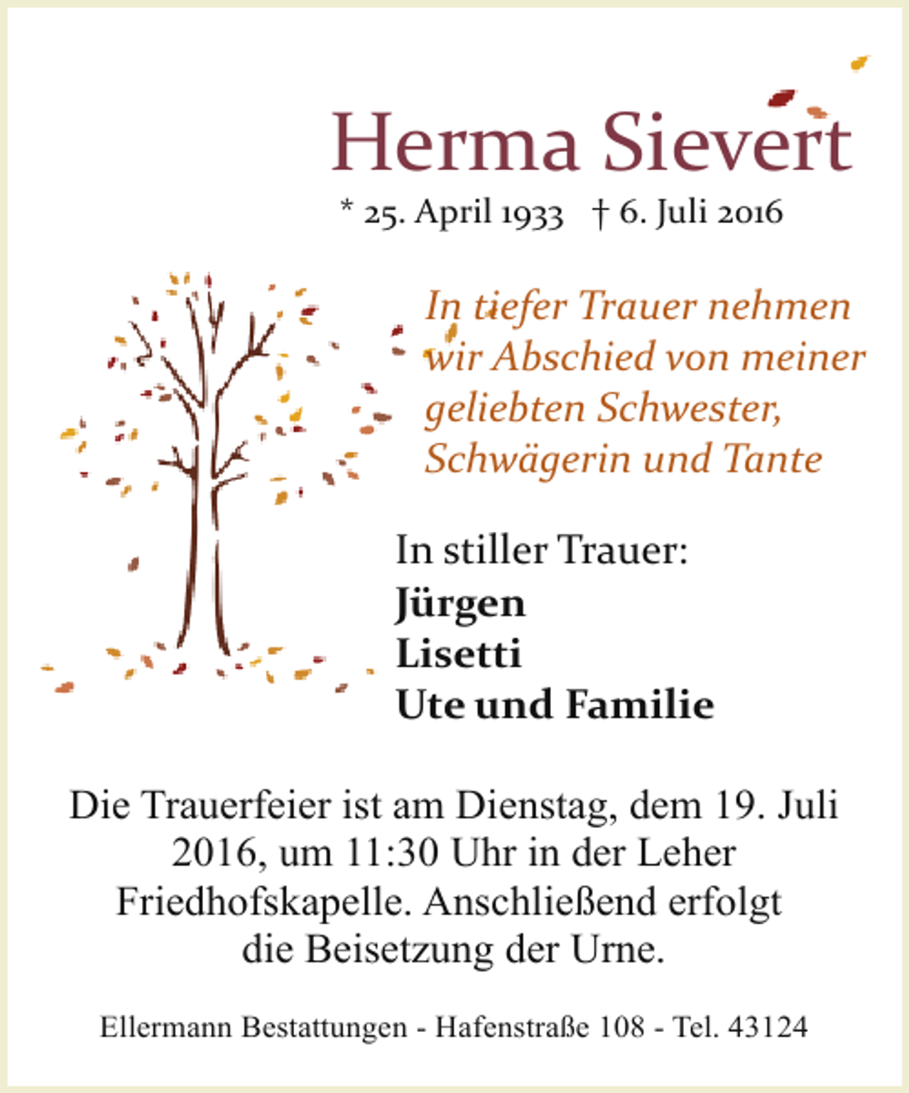 <p>Herma Sievert<br />* 25. April 1933 † 6. Juli 2016</p><p>In tiefer Trauer nehmen<br />wir Abschied von meiner<br />geliebten Schwester,<br />Schwägerin und Tante<br />In stiller Trauer:<br />Jürgen<br />Lisetti<br />Ute und Familie<br />Die Trauerfeier ist am Dienstag, dem 19. Juli<br />2016, um 11:30 Uhr in der Leher<br />Friedhofskapelle. Anschließend erfolgt<br />die Beisetzung der Urne.<br />Ellermann Bestattungen - Hafenstraße 108 - Tel. 43124</p>